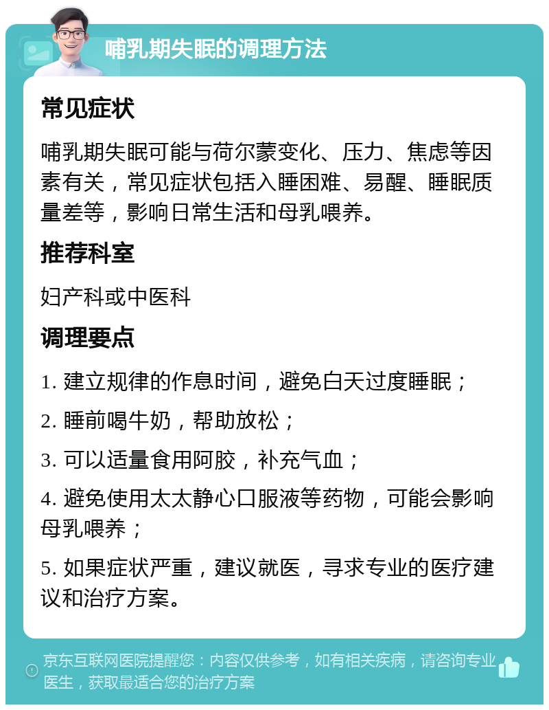 哺乳期失眠的调理方法 常见症状 哺乳期失眠可能与荷尔蒙变化、压力、焦虑等因素有关，常见症状包括入睡困难、易醒、睡眠质量差等，影响日常生活和母乳喂养。 推荐科室 妇产科或中医科 调理要点 1. 建立规律的作息时间，避免白天过度睡眠； 2. 睡前喝牛奶，帮助放松； 3. 可以适量食用阿胶，补充气血； 4. 避免使用太太静心口服液等药物，可能会影响母乳喂养； 5. 如果症状严重，建议就医，寻求专业的医疗建议和治疗方案。