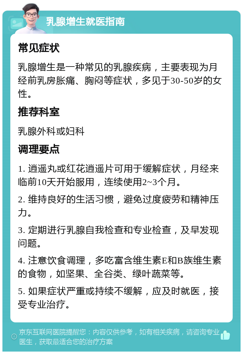 乳腺增生就医指南 常见症状 乳腺增生是一种常见的乳腺疾病，主要表现为月经前乳房胀痛、胸闷等症状，多见于30-50岁的女性。 推荐科室 乳腺外科或妇科 调理要点 1. 逍遥丸或红花逍遥片可用于缓解症状，月经来临前10天开始服用，连续使用2~3个月。 2. 维持良好的生活习惯，避免过度疲劳和精神压力。 3. 定期进行乳腺自我检查和专业检查，及早发现问题。 4. 注意饮食调理，多吃富含维生素E和B族维生素的食物，如坚果、全谷类、绿叶蔬菜等。 5. 如果症状严重或持续不缓解，应及时就医，接受专业治疗。