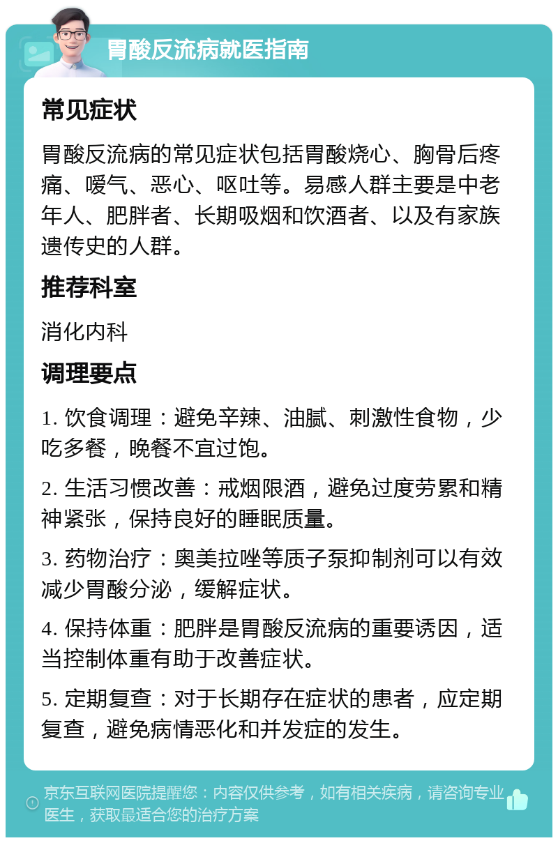 胃酸反流病就医指南 常见症状 胃酸反流病的常见症状包括胃酸烧心、胸骨后疼痛、嗳气、恶心、呕吐等。易感人群主要是中老年人、肥胖者、长期吸烟和饮酒者、以及有家族遗传史的人群。 推荐科室 消化内科 调理要点 1. 饮食调理：避免辛辣、油腻、刺激性食物，少吃多餐，晚餐不宜过饱。 2. 生活习惯改善：戒烟限酒，避免过度劳累和精神紧张，保持良好的睡眠质量。 3. 药物治疗：奥美拉唑等质子泵抑制剂可以有效减少胃酸分泌，缓解症状。 4. 保持体重：肥胖是胃酸反流病的重要诱因，适当控制体重有助于改善症状。 5. 定期复查：对于长期存在症状的患者，应定期复查，避免病情恶化和并发症的发生。