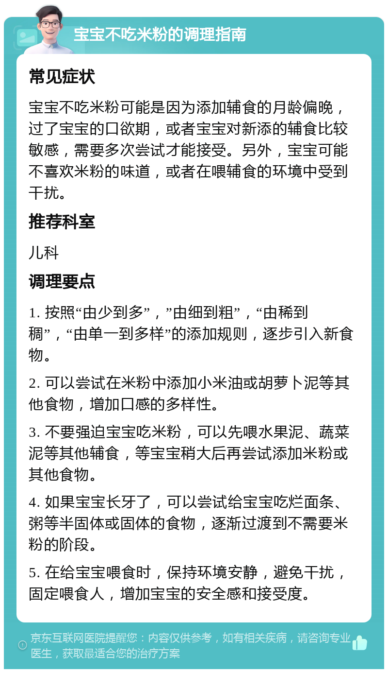 宝宝不吃米粉的调理指南 常见症状 宝宝不吃米粉可能是因为添加辅食的月龄偏晚，过了宝宝的口欲期，或者宝宝对新添的辅食比较敏感，需要多次尝试才能接受。另外，宝宝可能不喜欢米粉的味道，或者在喂辅食的环境中受到干扰。 推荐科室 儿科 调理要点 1. 按照“由少到多”，”由细到粗”，“由稀到稠”，“由单一到多样”的添加规则，逐步引入新食物。 2. 可以尝试在米粉中添加小米油或胡萝卜泥等其他食物，增加口感的多样性。 3. 不要强迫宝宝吃米粉，可以先喂水果泥、蔬菜泥等其他辅食，等宝宝稍大后再尝试添加米粉或其他食物。 4. 如果宝宝长牙了，可以尝试给宝宝吃烂面条、粥等半固体或固体的食物，逐渐过渡到不需要米粉的阶段。 5. 在给宝宝喂食时，保持环境安静，避免干扰，固定喂食人，增加宝宝的安全感和接受度。