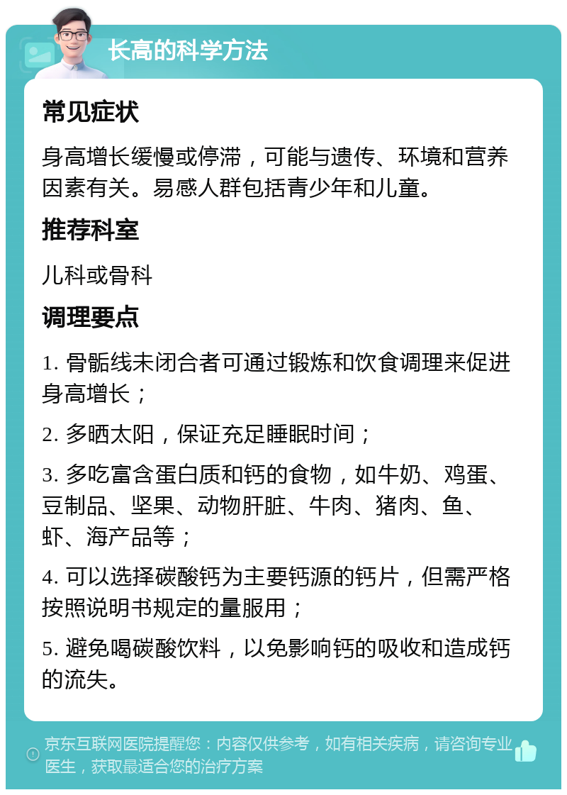 长高的科学方法 常见症状 身高增长缓慢或停滞，可能与遗传、环境和营养因素有关。易感人群包括青少年和儿童。 推荐科室 儿科或骨科 调理要点 1. 骨骺线未闭合者可通过锻炼和饮食调理来促进身高增长； 2. 多晒太阳，保证充足睡眠时间； 3. 多吃富含蛋白质和钙的食物，如牛奶、鸡蛋、豆制品、坚果、动物肝脏、牛肉、猪肉、鱼、虾、海产品等； 4. 可以选择碳酸钙为主要钙源的钙片，但需严格按照说明书规定的量服用； 5. 避免喝碳酸饮料，以免影响钙的吸收和造成钙的流失。