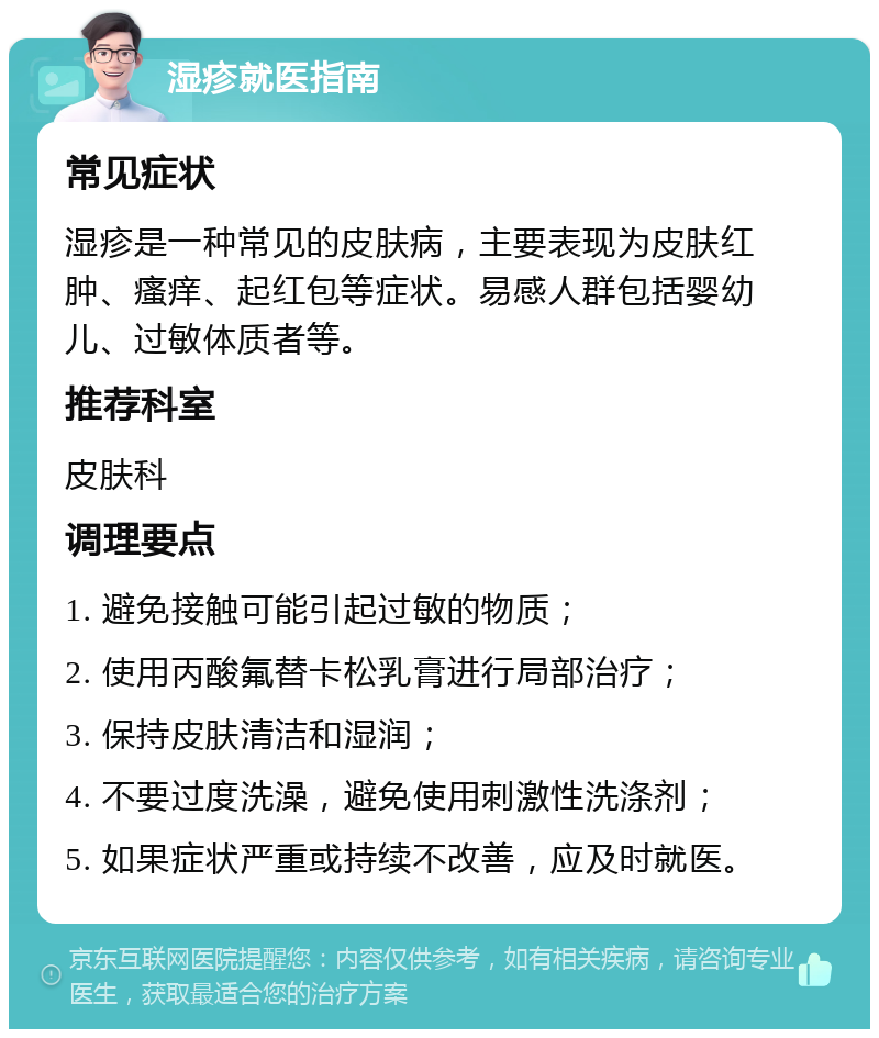 湿疹就医指南 常见症状 湿疹是一种常见的皮肤病，主要表现为皮肤红肿、瘙痒、起红包等症状。易感人群包括婴幼儿、过敏体质者等。 推荐科室 皮肤科 调理要点 1. 避免接触可能引起过敏的物质； 2. 使用丙酸氟替卡松乳膏进行局部治疗； 3. 保持皮肤清洁和湿润； 4. 不要过度洗澡，避免使用刺激性洗涤剂； 5. 如果症状严重或持续不改善，应及时就医。