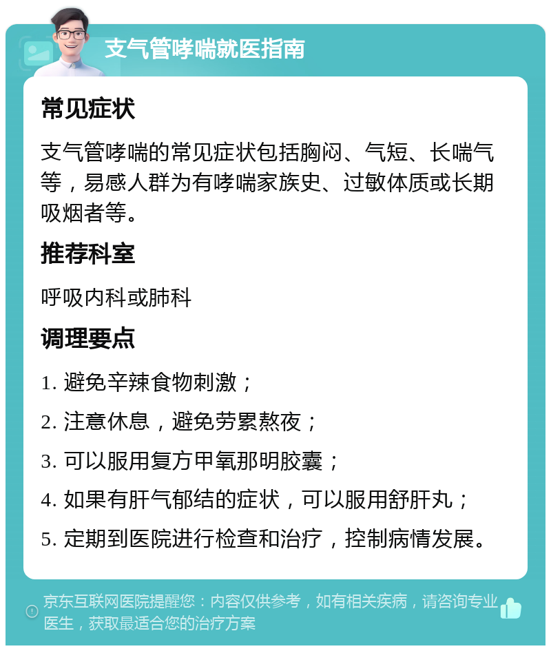 支气管哮喘就医指南 常见症状 支气管哮喘的常见症状包括胸闷、气短、长喘气等，易感人群为有哮喘家族史、过敏体质或长期吸烟者等。 推荐科室 呼吸内科或肺科 调理要点 1. 避免辛辣食物刺激； 2. 注意休息，避免劳累熬夜； 3. 可以服用复方甲氧那明胶囊； 4. 如果有肝气郁结的症状，可以服用舒肝丸； 5. 定期到医院进行检查和治疗，控制病情发展。