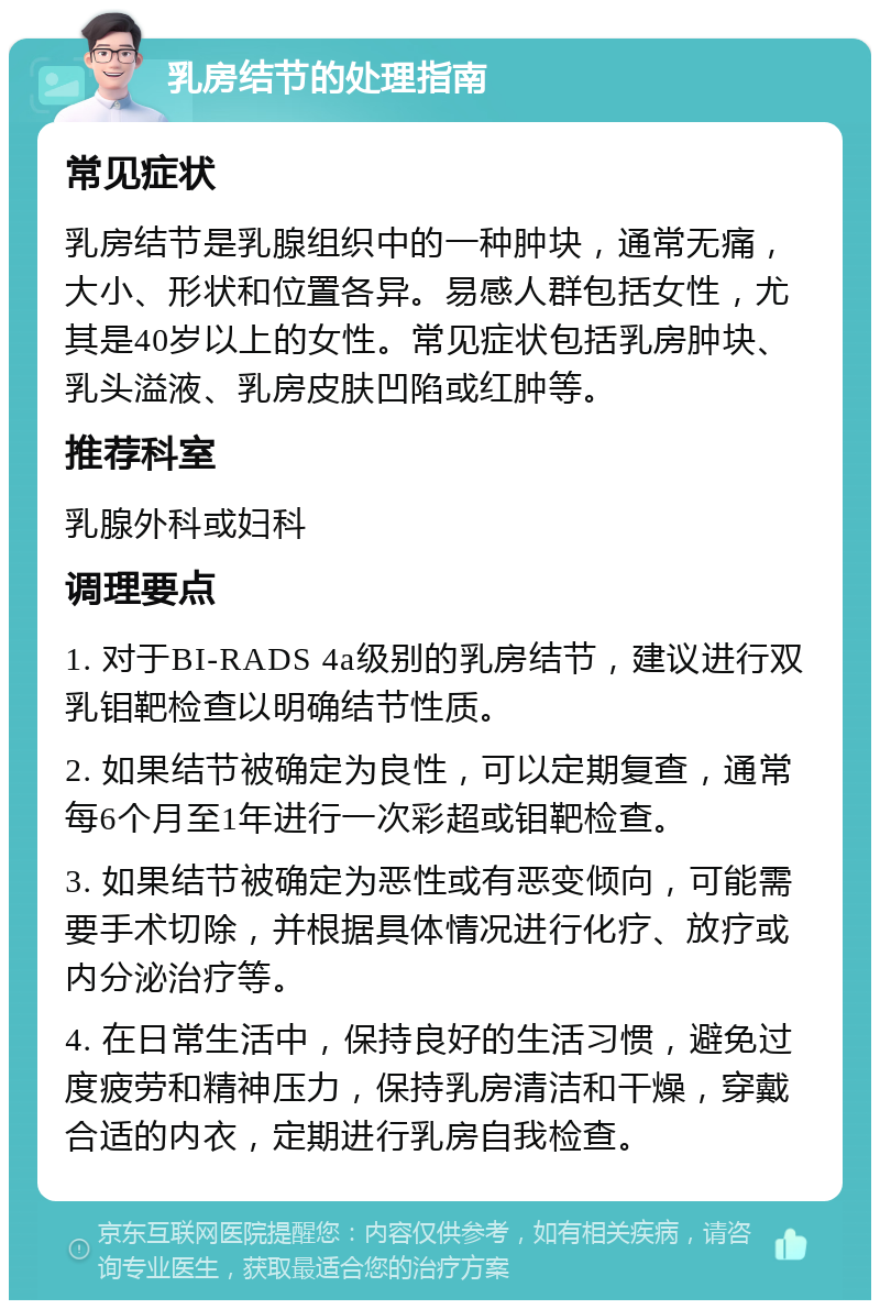 乳房结节的处理指南 常见症状 乳房结节是乳腺组织中的一种肿块，通常无痛，大小、形状和位置各异。易感人群包括女性，尤其是40岁以上的女性。常见症状包括乳房肿块、乳头溢液、乳房皮肤凹陷或红肿等。 推荐科室 乳腺外科或妇科 调理要点 1. 对于BI-RADS 4a级别的乳房结节，建议进行双乳钼靶检查以明确结节性质。 2. 如果结节被确定为良性，可以定期复查，通常每6个月至1年进行一次彩超或钼靶检查。 3. 如果结节被确定为恶性或有恶变倾向，可能需要手术切除，并根据具体情况进行化疗、放疗或内分泌治疗等。 4. 在日常生活中，保持良好的生活习惯，避免过度疲劳和精神压力，保持乳房清洁和干燥，穿戴合适的内衣，定期进行乳房自我检查。