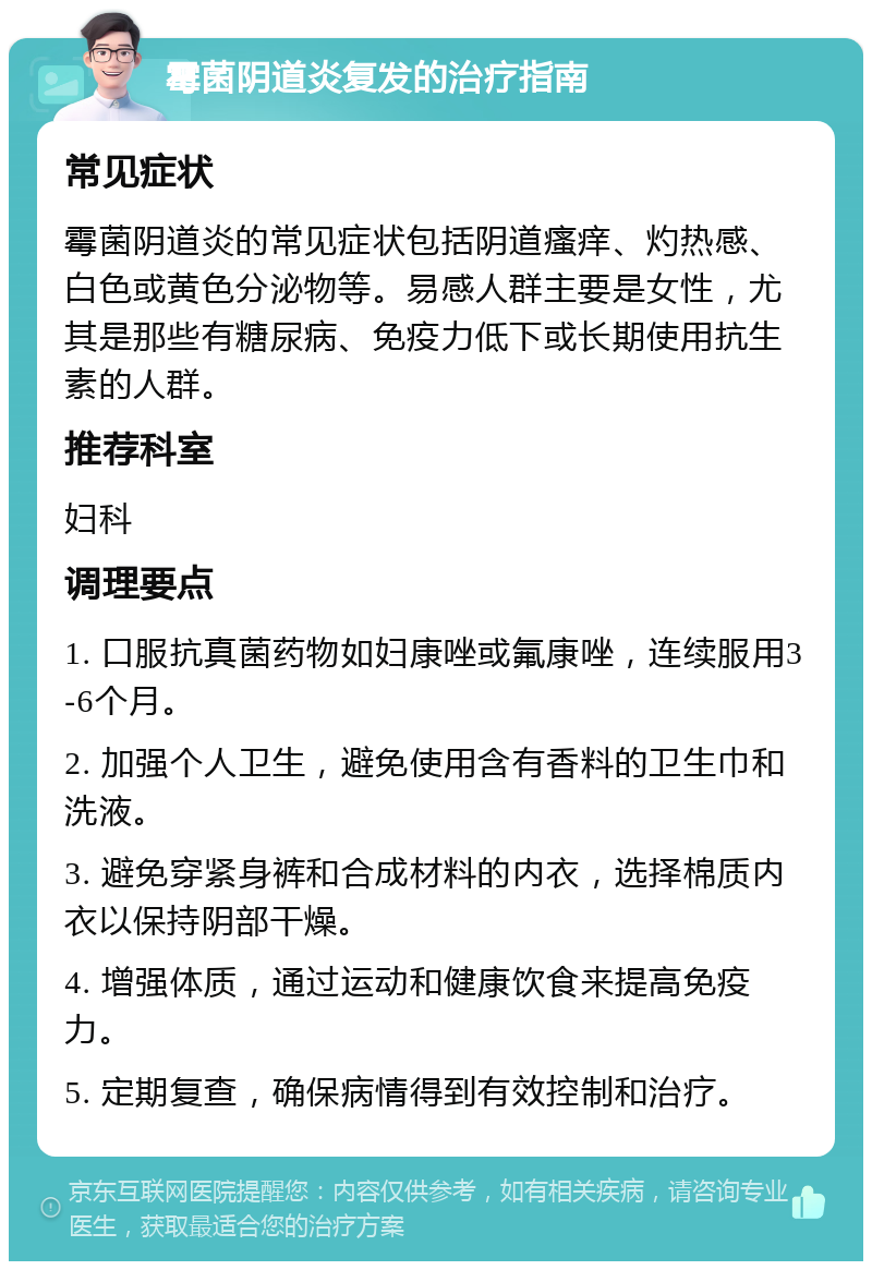 霉菌阴道炎复发的治疗指南 常见症状 霉菌阴道炎的常见症状包括阴道瘙痒、灼热感、白色或黄色分泌物等。易感人群主要是女性，尤其是那些有糖尿病、免疫力低下或长期使用抗生素的人群。 推荐科室 妇科 调理要点 1. 口服抗真菌药物如妇康唑或氟康唑，连续服用3-6个月。 2. 加强个人卫生，避免使用含有香料的卫生巾和洗液。 3. 避免穿紧身裤和合成材料的内衣，选择棉质内衣以保持阴部干燥。 4. 增强体质，通过运动和健康饮食来提高免疫力。 5. 定期复查，确保病情得到有效控制和治疗。