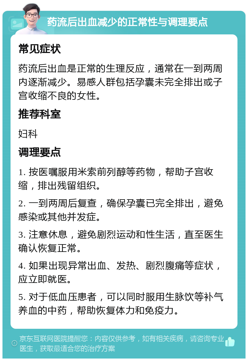 药流后出血减少的正常性与调理要点 常见症状 药流后出血是正常的生理反应，通常在一到两周内逐渐减少。易感人群包括孕囊未完全排出或子宫收缩不良的女性。 推荐科室 妇科 调理要点 1. 按医嘱服用米索前列醇等药物，帮助子宫收缩，排出残留组织。 2. 一到两周后复查，确保孕囊已完全排出，避免感染或其他并发症。 3. 注意休息，避免剧烈运动和性生活，直至医生确认恢复正常。 4. 如果出现异常出血、发热、剧烈腹痛等症状，应立即就医。 5. 对于低血压患者，可以同时服用生脉饮等补气养血的中药，帮助恢复体力和免疫力。