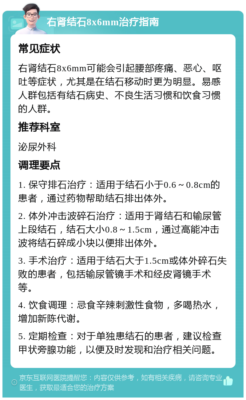 右肾结石8x6mm治疗指南 常见症状 右肾结石8x6mm可能会引起腰部疼痛、恶心、呕吐等症状，尤其是在结石移动时更为明显。易感人群包括有结石病史、不良生活习惯和饮食习惯的人群。 推荐科室 泌尿外科 调理要点 1. 保守排石治疗：适用于结石小于0.6～0.8cm的患者，通过药物帮助结石排出体外。 2. 体外冲击波碎石治疗：适用于肾结石和输尿管上段结石，结石大小0.8～1.5cm，通过高能冲击波将结石碎成小块以便排出体外。 3. 手术治疗：适用于结石大于1.5cm或体外碎石失败的患者，包括输尿管镜手术和经皮肾镜手术等。 4. 饮食调理：忌食辛辣刺激性食物，多喝热水，增加新陈代谢。 5. 定期检查：对于单独患结石的患者，建议检查甲状旁腺功能，以便及时发现和治疗相关问题。