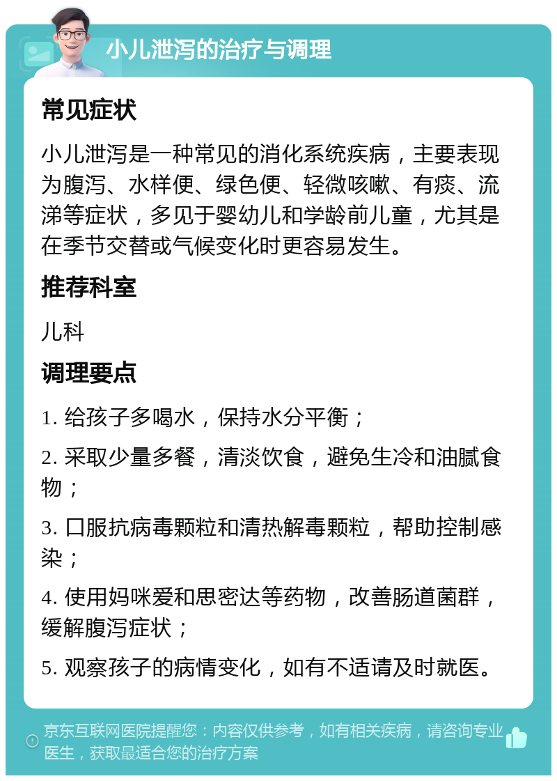 小儿泄泻的治疗与调理 常见症状 小儿泄泻是一种常见的消化系统疾病，主要表现为腹泻、水样便、绿色便、轻微咳嗽、有痰、流涕等症状，多见于婴幼儿和学龄前儿童，尤其是在季节交替或气候变化时更容易发生。 推荐科室 儿科 调理要点 1. 给孩子多喝水，保持水分平衡； 2. 采取少量多餐，清淡饮食，避免生冷和油腻食物； 3. 口服抗病毒颗粒和清热解毒颗粒，帮助控制感染； 4. 使用妈咪爱和思密达等药物，改善肠道菌群，缓解腹泻症状； 5. 观察孩子的病情变化，如有不适请及时就医。