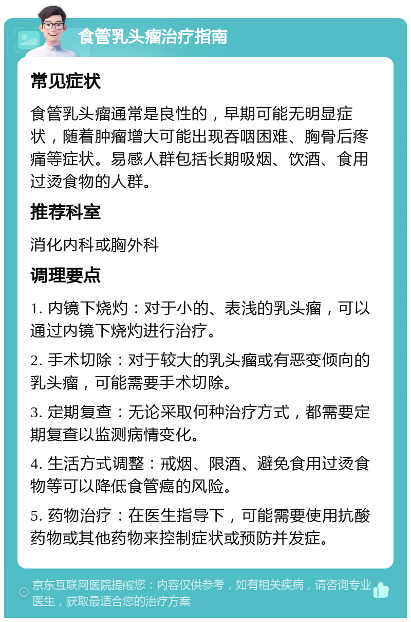 食管乳头瘤治疗指南 常见症状 食管乳头瘤通常是良性的，早期可能无明显症状，随着肿瘤增大可能出现吞咽困难、胸骨后疼痛等症状。易感人群包括长期吸烟、饮酒、食用过烫食物的人群。 推荐科室 消化内科或胸外科 调理要点 1. 内镜下烧灼：对于小的、表浅的乳头瘤，可以通过内镜下烧灼进行治疗。 2. 手术切除：对于较大的乳头瘤或有恶变倾向的乳头瘤，可能需要手术切除。 3. 定期复查：无论采取何种治疗方式，都需要定期复查以监测病情变化。 4. 生活方式调整：戒烟、限酒、避免食用过烫食物等可以降低食管癌的风险。 5. 药物治疗：在医生指导下，可能需要使用抗酸药物或其他药物来控制症状或预防并发症。