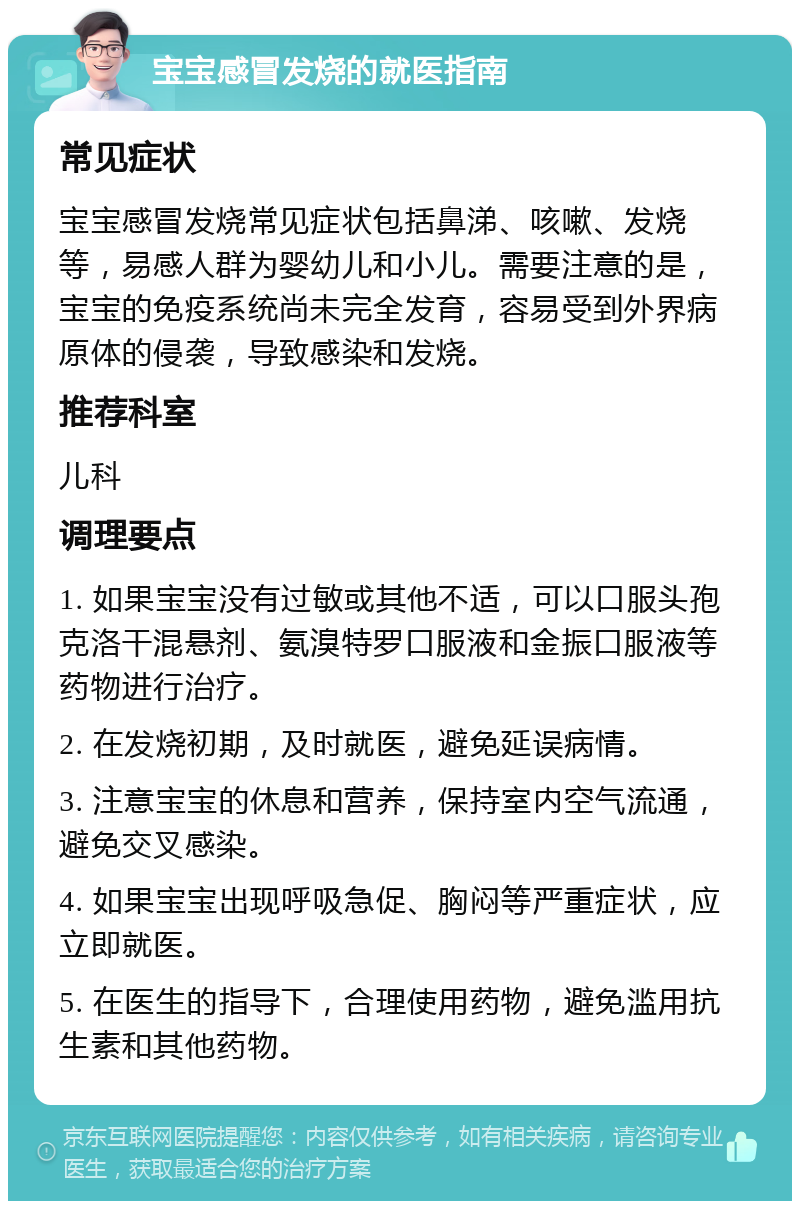 宝宝感冒发烧的就医指南 常见症状 宝宝感冒发烧常见症状包括鼻涕、咳嗽、发烧等，易感人群为婴幼儿和小儿。需要注意的是，宝宝的免疫系统尚未完全发育，容易受到外界病原体的侵袭，导致感染和发烧。 推荐科室 儿科 调理要点 1. 如果宝宝没有过敏或其他不适，可以口服头孢克洛干混悬剂、氨溴特罗口服液和金振口服液等药物进行治疗。 2. 在发烧初期，及时就医，避免延误病情。 3. 注意宝宝的休息和营养，保持室内空气流通，避免交叉感染。 4. 如果宝宝出现呼吸急促、胸闷等严重症状，应立即就医。 5. 在医生的指导下，合理使用药物，避免滥用抗生素和其他药物。