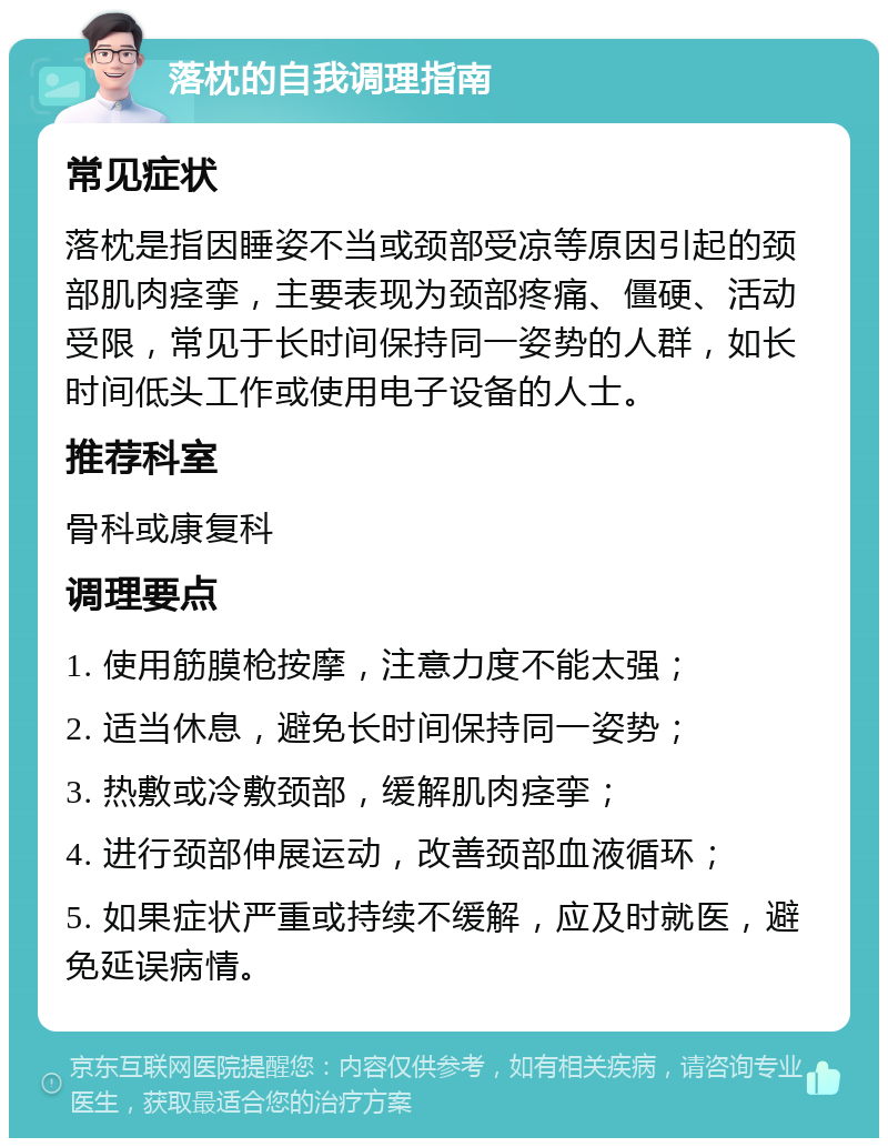 落枕的自我调理指南 常见症状 落枕是指因睡姿不当或颈部受凉等原因引起的颈部肌肉痉挛，主要表现为颈部疼痛、僵硬、活动受限，常见于长时间保持同一姿势的人群，如长时间低头工作或使用电子设备的人士。 推荐科室 骨科或康复科 调理要点 1. 使用筋膜枪按摩，注意力度不能太强； 2. 适当休息，避免长时间保持同一姿势； 3. 热敷或冷敷颈部，缓解肌肉痉挛； 4. 进行颈部伸展运动，改善颈部血液循环； 5. 如果症状严重或持续不缓解，应及时就医，避免延误病情。