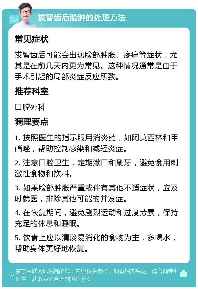 拔智齿后脸肿的处理方法 常见症状 拔智齿后可能会出现脸部肿胀、疼痛等症状，尤其是在前几天内更为常见。这种情况通常是由于手术引起的局部炎症反应所致。 推荐科室 口腔外科 调理要点 1. 按照医生的指示服用消炎药，如阿莫西林和甲硝唑，帮助控制感染和减轻炎症。 2. 注意口腔卫生，定期漱口和刷牙，避免食用刺激性食物和饮料。 3. 如果脸部肿胀严重或伴有其他不适症状，应及时就医，排除其他可能的并发症。 4. 在恢复期间，避免剧烈运动和过度劳累，保持充足的休息和睡眠。 5. 饮食上应以清淡易消化的食物为主，多喝水，帮助身体更好地恢复。