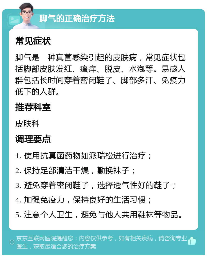 脚气的正确治疗方法 常见症状 脚气是一种真菌感染引起的皮肤病，常见症状包括脚部皮肤发红、瘙痒、脱皮、水泡等。易感人群包括长时间穿着密闭鞋子、脚部多汗、免疫力低下的人群。 推荐科室 皮肤科 调理要点 1. 使用抗真菌药物如派瑞松进行治疗； 2. 保持足部清洁干燥，勤换袜子； 3. 避免穿着密闭鞋子，选择透气性好的鞋子； 4. 加强免疫力，保持良好的生活习惯； 5. 注意个人卫生，避免与他人共用鞋袜等物品。