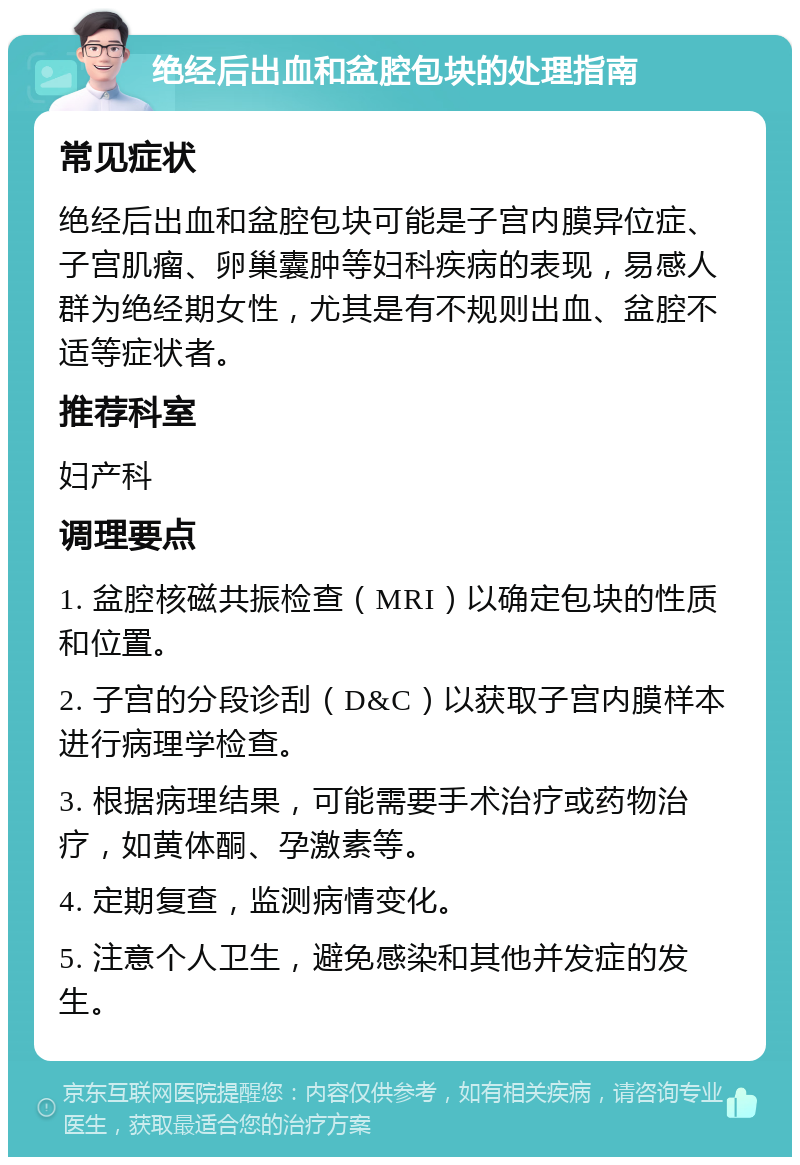 绝经后出血和盆腔包块的处理指南 常见症状 绝经后出血和盆腔包块可能是子宫内膜异位症、子宫肌瘤、卵巢囊肿等妇科疾病的表现，易感人群为绝经期女性，尤其是有不规则出血、盆腔不适等症状者。 推荐科室 妇产科 调理要点 1. 盆腔核磁共振检查（MRI）以确定包块的性质和位置。 2. 子宫的分段诊刮（D&C）以获取子宫内膜样本进行病理学检查。 3. 根据病理结果，可能需要手术治疗或药物治疗，如黄体酮、孕激素等。 4. 定期复查，监测病情变化。 5. 注意个人卫生，避免感染和其他并发症的发生。