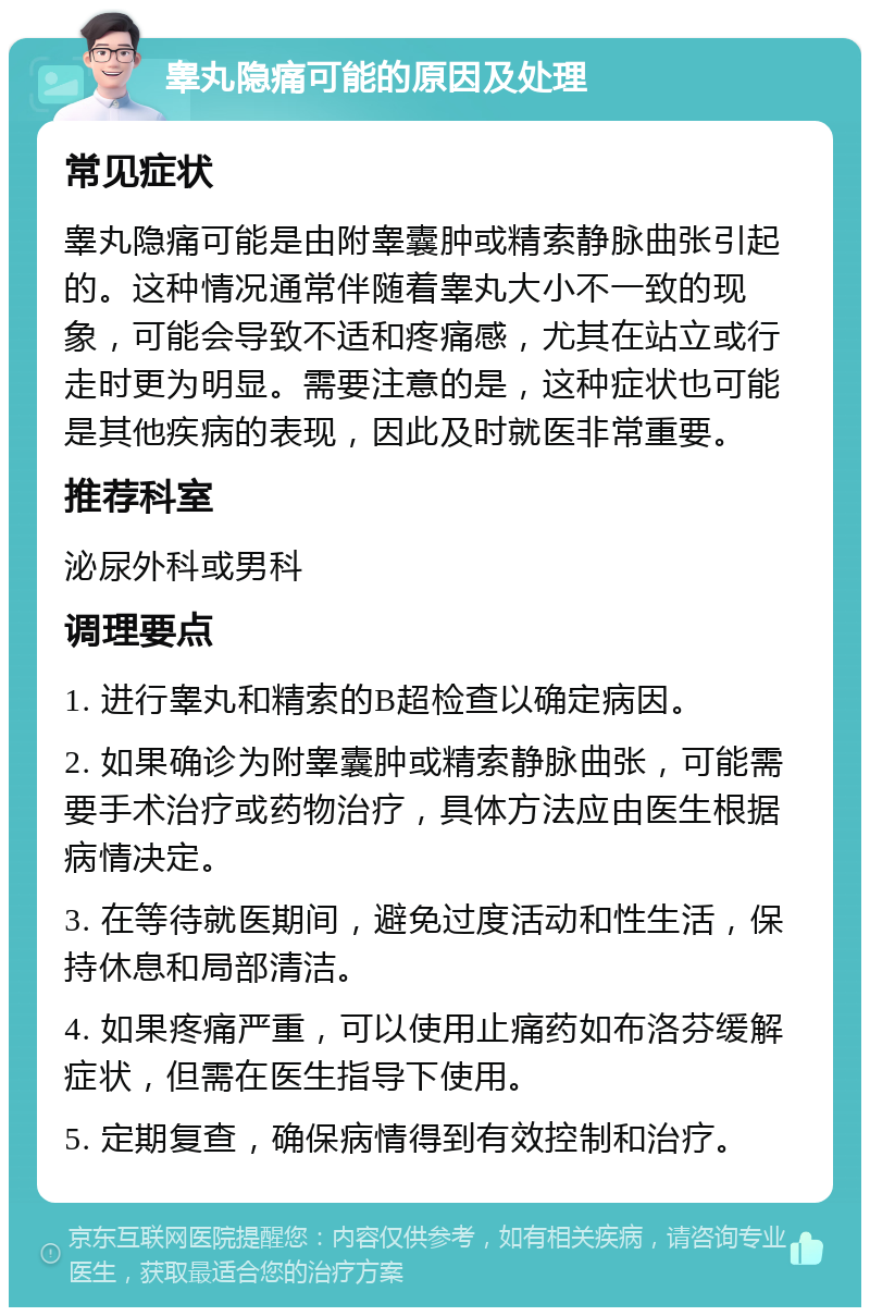 睾丸隐痛可能的原因及处理 常见症状 睾丸隐痛可能是由附睾囊肿或精索静脉曲张引起的。这种情况通常伴随着睾丸大小不一致的现象，可能会导致不适和疼痛感，尤其在站立或行走时更为明显。需要注意的是，这种症状也可能是其他疾病的表现，因此及时就医非常重要。 推荐科室 泌尿外科或男科 调理要点 1. 进行睾丸和精索的B超检查以确定病因。 2. 如果确诊为附睾囊肿或精索静脉曲张，可能需要手术治疗或药物治疗，具体方法应由医生根据病情决定。 3. 在等待就医期间，避免过度活动和性生活，保持休息和局部清洁。 4. 如果疼痛严重，可以使用止痛药如布洛芬缓解症状，但需在医生指导下使用。 5. 定期复查，确保病情得到有效控制和治疗。