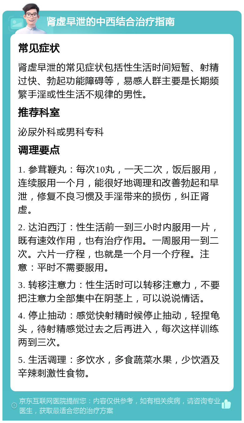 肾虚早泄的中西结合治疗指南 常见症状 肾虚早泄的常见症状包括性生活时间短暂、射精过快、勃起功能障碍等，易感人群主要是长期频繁手淫或性生活不规律的男性。 推荐科室 泌尿外科或男科专科 调理要点 1. 参茸鞭丸：每次10丸，一天二次，饭后服用，连续服用一个月，能很好地调理和改善勃起和早泄，修复不良习惯及手淫带来的损伤，纠正肾虚。 2. 达泊西汀：性生活前一到三小时内服用一片，既有速效作用，也有治疗作用。一周服用一到二次。六片一疗程，也就是一个月一个疗程。注意：平时不需要服用。 3. 转移注意力：性生活时可以转移注意力，不要把注意力全部集中在阴茎上，可以说说情话。 4. 停止抽动：感觉快射精时候停止抽动，轻捏龟头，待射精感觉过去之后再进入，每次这样训练两到三次。 5. 生活调理：多饮水，多食蔬菜水果，少饮酒及辛辣刺激性食物。