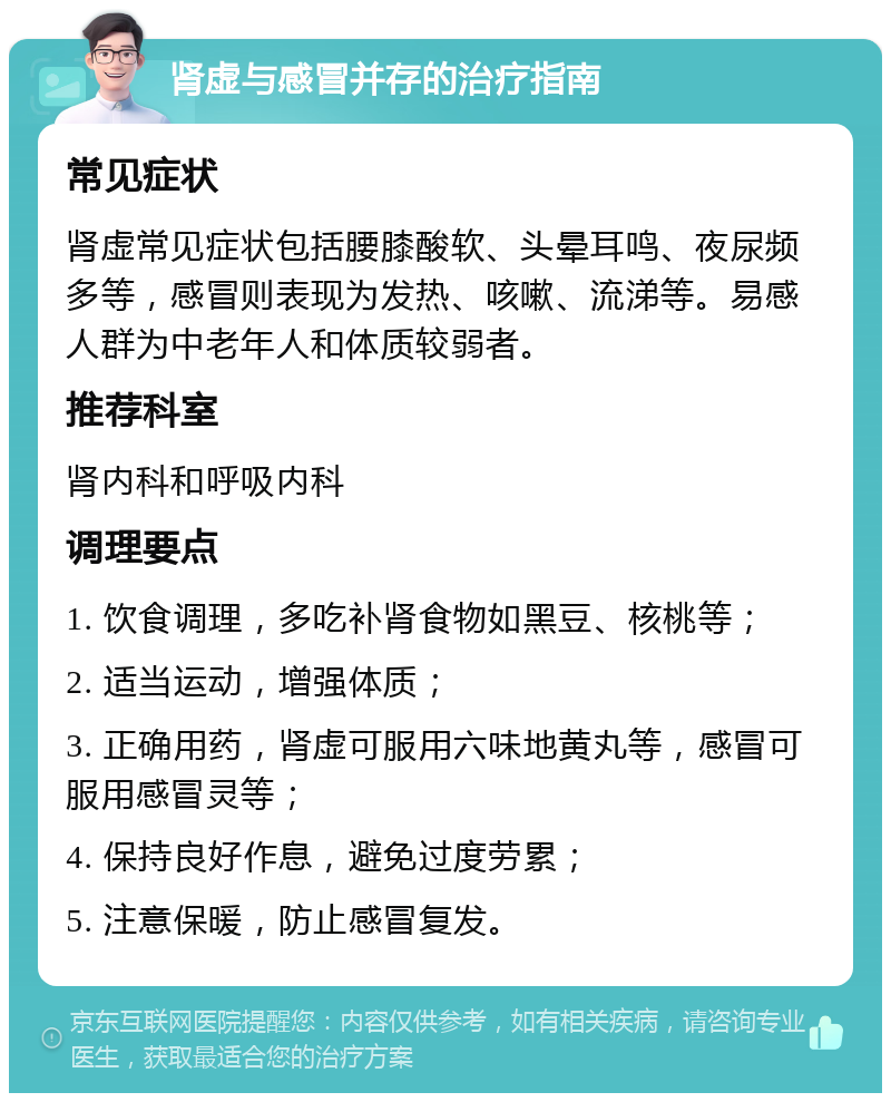 肾虚与感冒并存的治疗指南 常见症状 肾虚常见症状包括腰膝酸软、头晕耳鸣、夜尿频多等，感冒则表现为发热、咳嗽、流涕等。易感人群为中老年人和体质较弱者。 推荐科室 肾内科和呼吸内科 调理要点 1. 饮食调理，多吃补肾食物如黑豆、核桃等； 2. 适当运动，增强体质； 3. 正确用药，肾虚可服用六味地黄丸等，感冒可服用感冒灵等； 4. 保持良好作息，避免过度劳累； 5. 注意保暖，防止感冒复发。