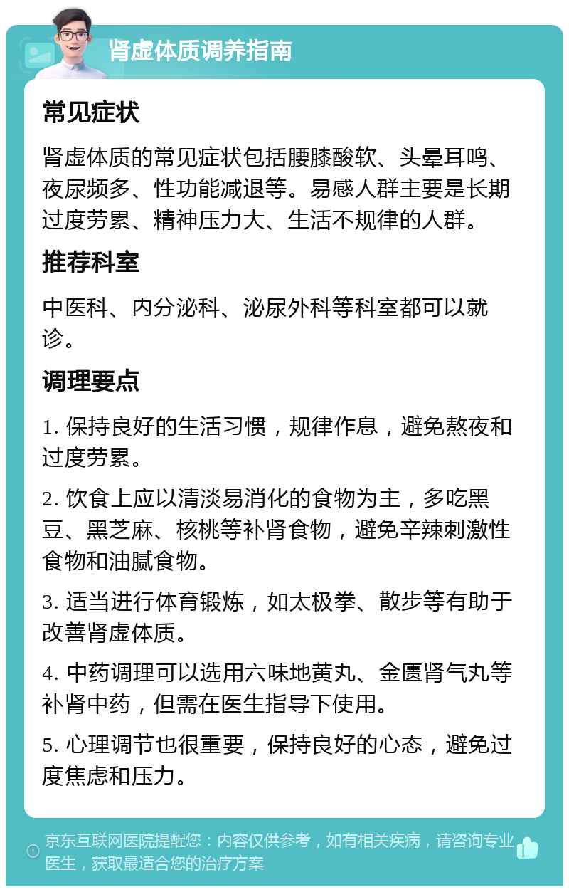 肾虚体质调养指南 常见症状 肾虚体质的常见症状包括腰膝酸软、头晕耳鸣、夜尿频多、性功能减退等。易感人群主要是长期过度劳累、精神压力大、生活不规律的人群。 推荐科室 中医科、内分泌科、泌尿外科等科室都可以就诊。 调理要点 1. 保持良好的生活习惯，规律作息，避免熬夜和过度劳累。 2. 饮食上应以清淡易消化的食物为主，多吃黑豆、黑芝麻、核桃等补肾食物，避免辛辣刺激性食物和油腻食物。 3. 适当进行体育锻炼，如太极拳、散步等有助于改善肾虚体质。 4. 中药调理可以选用六味地黄丸、金匮肾气丸等补肾中药，但需在医生指导下使用。 5. 心理调节也很重要，保持良好的心态，避免过度焦虑和压力。