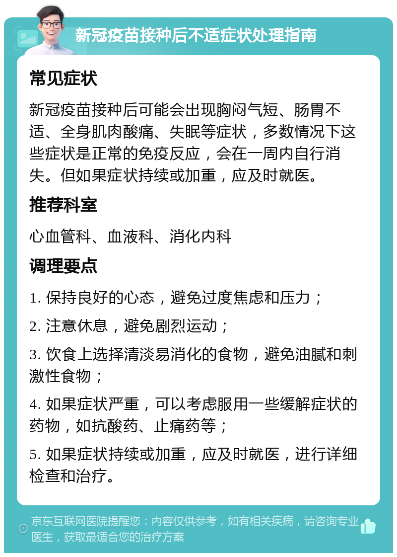 新冠疫苗接种后不适症状处理指南 常见症状 新冠疫苗接种后可能会出现胸闷气短、肠胃不适、全身肌肉酸痛、失眠等症状，多数情况下这些症状是正常的免疫反应，会在一周内自行消失。但如果症状持续或加重，应及时就医。 推荐科室 心血管科、血液科、消化内科 调理要点 1. 保持良好的心态，避免过度焦虑和压力； 2. 注意休息，避免剧烈运动； 3. 饮食上选择清淡易消化的食物，避免油腻和刺激性食物； 4. 如果症状严重，可以考虑服用一些缓解症状的药物，如抗酸药、止痛药等； 5. 如果症状持续或加重，应及时就医，进行详细检查和治疗。