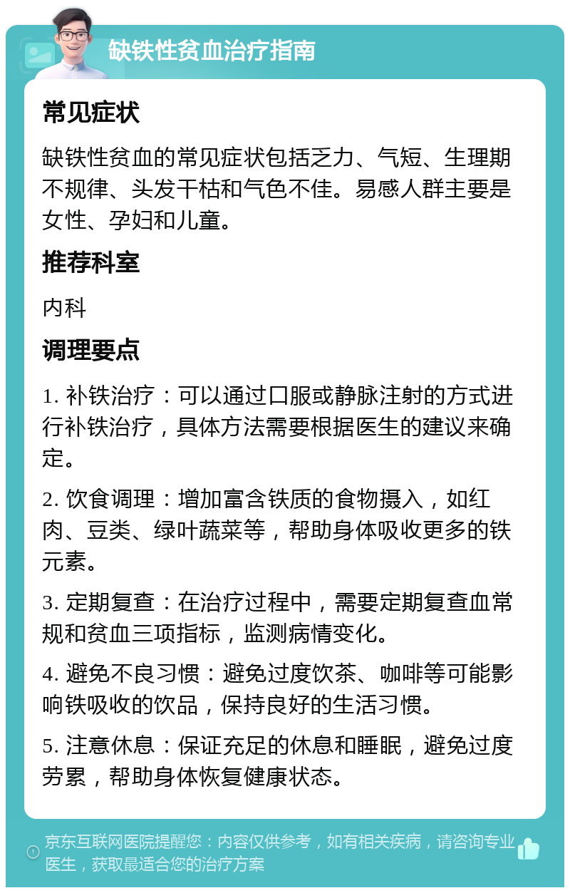 缺铁性贫血治疗指南 常见症状 缺铁性贫血的常见症状包括乏力、气短、生理期不规律、头发干枯和气色不佳。易感人群主要是女性、孕妇和儿童。 推荐科室 内科 调理要点 1. 补铁治疗：可以通过口服或静脉注射的方式进行补铁治疗，具体方法需要根据医生的建议来确定。 2. 饮食调理：增加富含铁质的食物摄入，如红肉、豆类、绿叶蔬菜等，帮助身体吸收更多的铁元素。 3. 定期复查：在治疗过程中，需要定期复查血常规和贫血三项指标，监测病情变化。 4. 避免不良习惯：避免过度饮茶、咖啡等可能影响铁吸收的饮品，保持良好的生活习惯。 5. 注意休息：保证充足的休息和睡眠，避免过度劳累，帮助身体恢复健康状态。