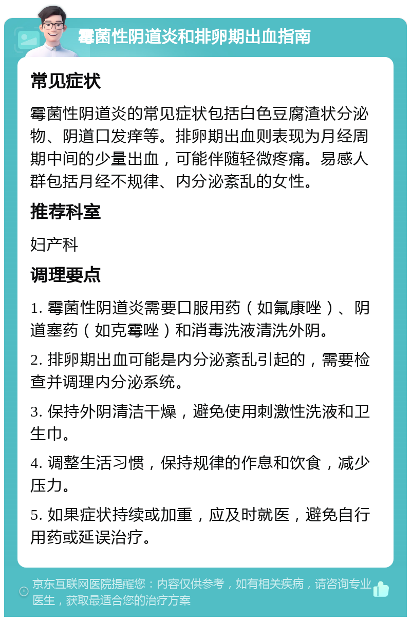 霉菌性阴道炎和排卵期出血指南 常见症状 霉菌性阴道炎的常见症状包括白色豆腐渣状分泌物、阴道口发痒等。排卵期出血则表现为月经周期中间的少量出血，可能伴随轻微疼痛。易感人群包括月经不规律、内分泌紊乱的女性。 推荐科室 妇产科 调理要点 1. 霉菌性阴道炎需要口服用药（如氟康唑）、阴道塞药（如克霉唑）和消毒洗液清洗外阴。 2. 排卵期出血可能是内分泌紊乱引起的，需要检查并调理内分泌系统。 3. 保持外阴清洁干燥，避免使用刺激性洗液和卫生巾。 4. 调整生活习惯，保持规律的作息和饮食，减少压力。 5. 如果症状持续或加重，应及时就医，避免自行用药或延误治疗。