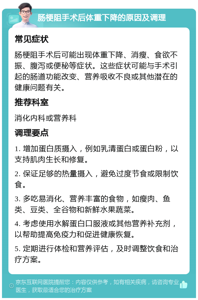 肠梗阻手术后体重下降的原因及调理 常见症状 肠梗阻手术后可能出现体重下降、消瘦、食欲不振、腹泻或便秘等症状。这些症状可能与手术引起的肠道功能改变、营养吸收不良或其他潜在的健康问题有关。 推荐科室 消化内科或营养科 调理要点 1. 增加蛋白质摄入，例如乳清蛋白或蛋白粉，以支持肌肉生长和修复。 2. 保证足够的热量摄入，避免过度节食或限制饮食。 3. 多吃易消化、营养丰富的食物，如瘦肉、鱼类、豆类、全谷物和新鲜水果蔬菜。 4. 考虑使用水解蛋白口服液或其他营养补充剂，以帮助提高免疫力和促进健康恢复。 5. 定期进行体检和营养评估，及时调整饮食和治疗方案。