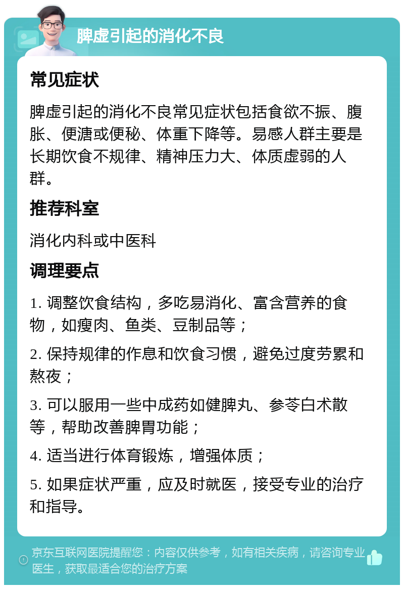 脾虚引起的消化不良 常见症状 脾虚引起的消化不良常见症状包括食欲不振、腹胀、便溏或便秘、体重下降等。易感人群主要是长期饮食不规律、精神压力大、体质虚弱的人群。 推荐科室 消化内科或中医科 调理要点 1. 调整饮食结构，多吃易消化、富含营养的食物，如瘦肉、鱼类、豆制品等； 2. 保持规律的作息和饮食习惯，避免过度劳累和熬夜； 3. 可以服用一些中成药如健脾丸、参苓白术散等，帮助改善脾胃功能； 4. 适当进行体育锻炼，增强体质； 5. 如果症状严重，应及时就医，接受专业的治疗和指导。