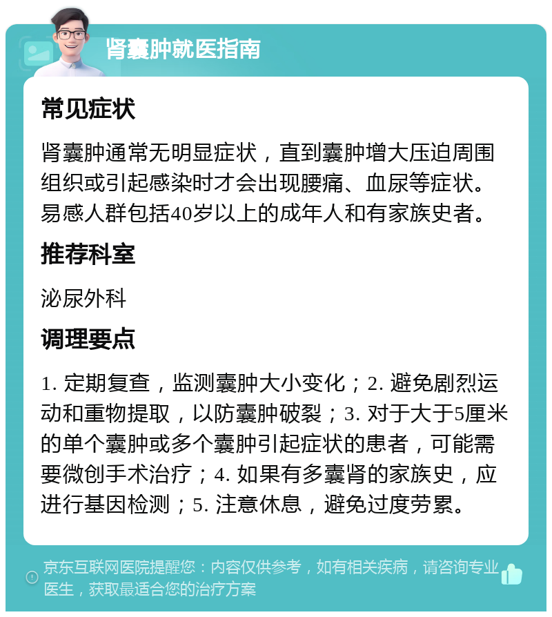 肾囊肿就医指南 常见症状 肾囊肿通常无明显症状，直到囊肿增大压迫周围组织或引起感染时才会出现腰痛、血尿等症状。易感人群包括40岁以上的成年人和有家族史者。 推荐科室 泌尿外科 调理要点 1. 定期复查，监测囊肿大小变化；2. 避免剧烈运动和重物提取，以防囊肿破裂；3. 对于大于5厘米的单个囊肿或多个囊肿引起症状的患者，可能需要微创手术治疗；4. 如果有多囊肾的家族史，应进行基因检测；5. 注意休息，避免过度劳累。