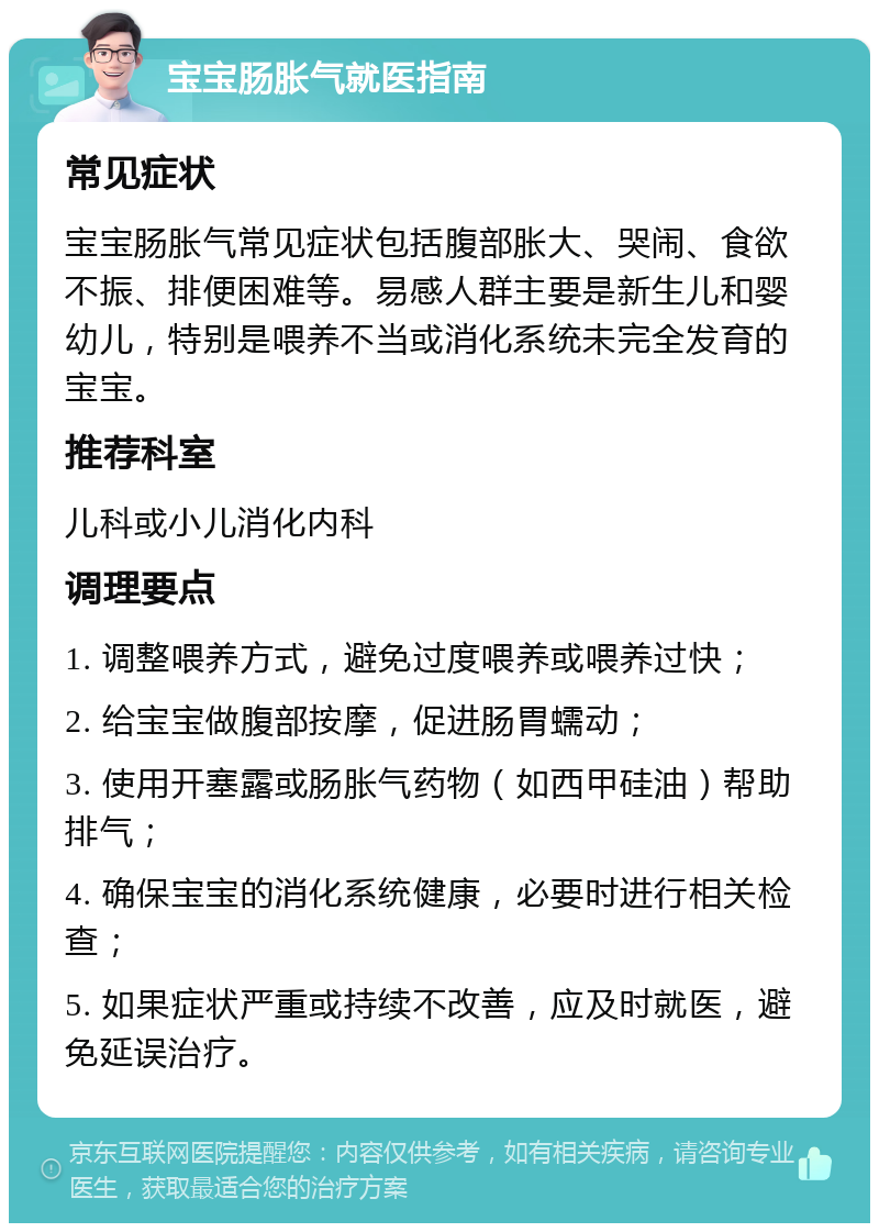 宝宝肠胀气就医指南 常见症状 宝宝肠胀气常见症状包括腹部胀大、哭闹、食欲不振、排便困难等。易感人群主要是新生儿和婴幼儿，特别是喂养不当或消化系统未完全发育的宝宝。 推荐科室 儿科或小儿消化内科 调理要点 1. 调整喂养方式，避免过度喂养或喂养过快； 2. 给宝宝做腹部按摩，促进肠胃蠕动； 3. 使用开塞露或肠胀气药物（如西甲硅油）帮助排气； 4. 确保宝宝的消化系统健康，必要时进行相关检查； 5. 如果症状严重或持续不改善，应及时就医，避免延误治疗。