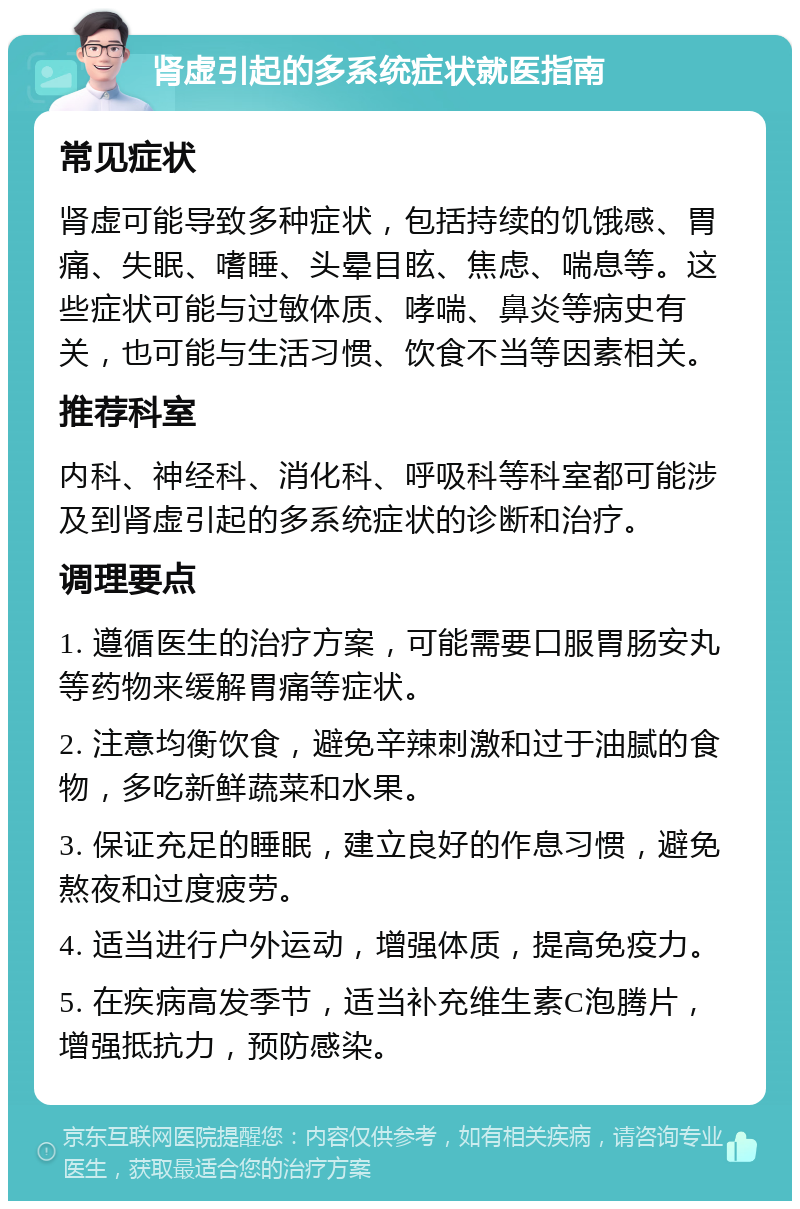 肾虚引起的多系统症状就医指南 常见症状 肾虚可能导致多种症状，包括持续的饥饿感、胃痛、失眠、嗜睡、头晕目眩、焦虑、喘息等。这些症状可能与过敏体质、哮喘、鼻炎等病史有关，也可能与生活习惯、饮食不当等因素相关。 推荐科室 内科、神经科、消化科、呼吸科等科室都可能涉及到肾虚引起的多系统症状的诊断和治疗。 调理要点 1. 遵循医生的治疗方案，可能需要口服胃肠安丸等药物来缓解胃痛等症状。 2. 注意均衡饮食，避免辛辣刺激和过于油腻的食物，多吃新鲜蔬菜和水果。 3. 保证充足的睡眠，建立良好的作息习惯，避免熬夜和过度疲劳。 4. 适当进行户外运动，增强体质，提高免疫力。 5. 在疾病高发季节，适当补充维生素C泡腾片，增强抵抗力，预防感染。