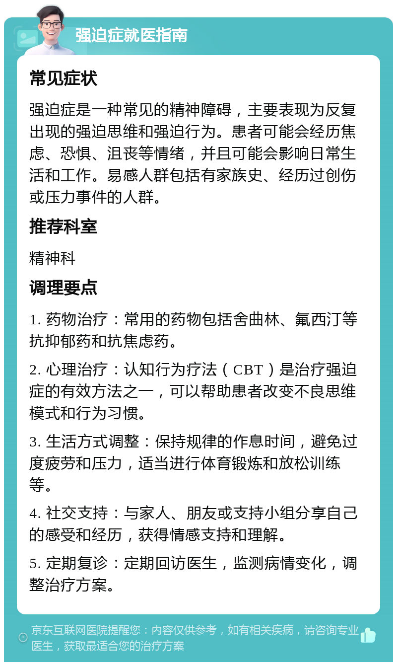 强迫症就医指南 常见症状 强迫症是一种常见的精神障碍，主要表现为反复出现的强迫思维和强迫行为。患者可能会经历焦虑、恐惧、沮丧等情绪，并且可能会影响日常生活和工作。易感人群包括有家族史、经历过创伤或压力事件的人群。 推荐科室 精神科 调理要点 1. 药物治疗：常用的药物包括舍曲林、氟西汀等抗抑郁药和抗焦虑药。 2. 心理治疗：认知行为疗法（CBT）是治疗强迫症的有效方法之一，可以帮助患者改变不良思维模式和行为习惯。 3. 生活方式调整：保持规律的作息时间，避免过度疲劳和压力，适当进行体育锻炼和放松训练等。 4. 社交支持：与家人、朋友或支持小组分享自己的感受和经历，获得情感支持和理解。 5. 定期复诊：定期回访医生，监测病情变化，调整治疗方案。