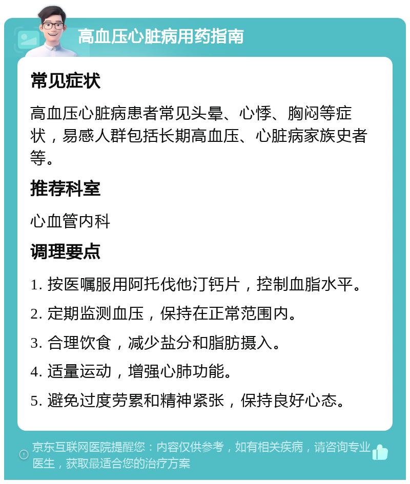 高血压心脏病用药指南 常见症状 高血压心脏病患者常见头晕、心悸、胸闷等症状，易感人群包括长期高血压、心脏病家族史者等。 推荐科室 心血管内科 调理要点 1. 按医嘱服用阿托伐他汀钙片，控制血脂水平。 2. 定期监测血压，保持在正常范围内。 3. 合理饮食，减少盐分和脂肪摄入。 4. 适量运动，增强心肺功能。 5. 避免过度劳累和精神紧张，保持良好心态。