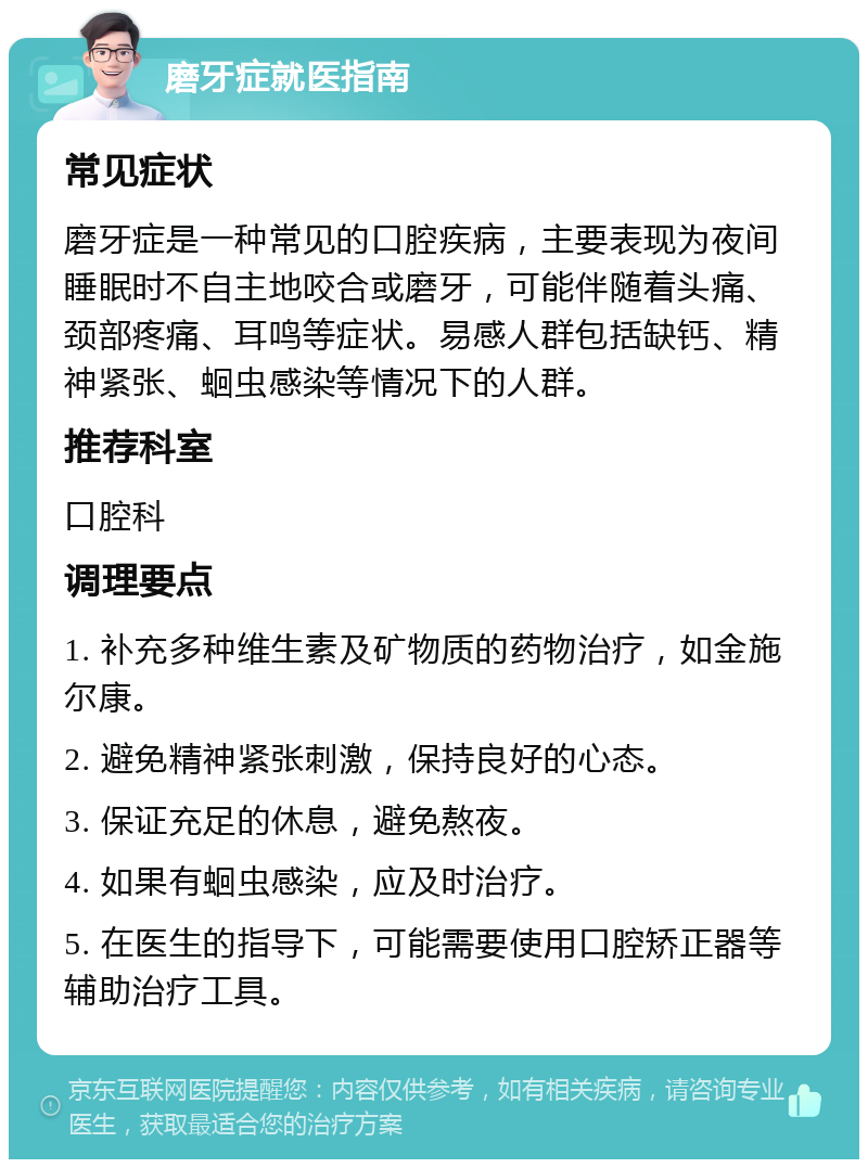 磨牙症就医指南 常见症状 磨牙症是一种常见的口腔疾病，主要表现为夜间睡眠时不自主地咬合或磨牙，可能伴随着头痛、颈部疼痛、耳鸣等症状。易感人群包括缺钙、精神紧张、蛔虫感染等情况下的人群。 推荐科室 口腔科 调理要点 1. 补充多种维生素及矿物质的药物治疗，如金施尔康。 2. 避免精神紧张刺激，保持良好的心态。 3. 保证充足的休息，避免熬夜。 4. 如果有蛔虫感染，应及时治疗。 5. 在医生的指导下，可能需要使用口腔矫正器等辅助治疗工具。