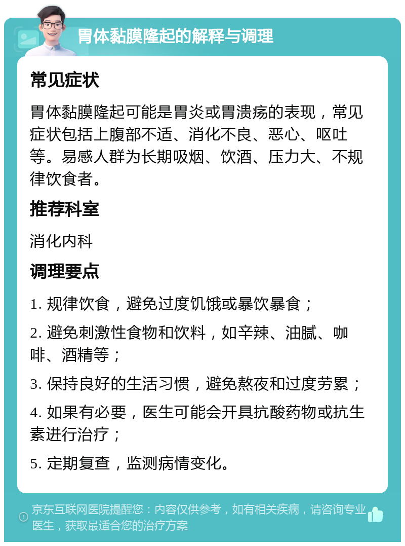 胃体黏膜隆起的解释与调理 常见症状 胃体黏膜隆起可能是胃炎或胃溃疡的表现，常见症状包括上腹部不适、消化不良、恶心、呕吐等。易感人群为长期吸烟、饮酒、压力大、不规律饮食者。 推荐科室 消化内科 调理要点 1. 规律饮食，避免过度饥饿或暴饮暴食； 2. 避免刺激性食物和饮料，如辛辣、油腻、咖啡、酒精等； 3. 保持良好的生活习惯，避免熬夜和过度劳累； 4. 如果有必要，医生可能会开具抗酸药物或抗生素进行治疗； 5. 定期复查，监测病情变化。