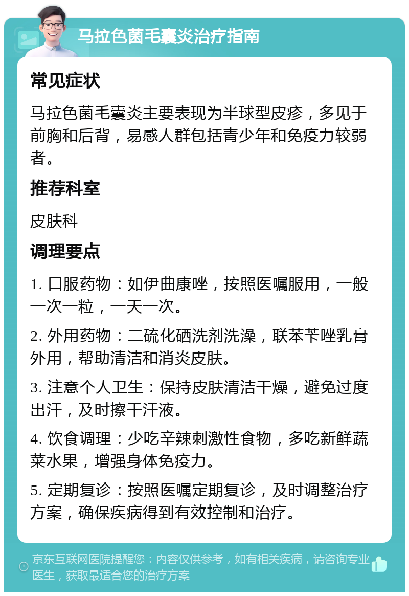 马拉色菌毛囊炎治疗指南 常见症状 马拉色菌毛囊炎主要表现为半球型皮疹，多见于前胸和后背，易感人群包括青少年和免疫力较弱者。 推荐科室 皮肤科 调理要点 1. 口服药物：如伊曲康唑，按照医嘱服用，一般一次一粒，一天一次。 2. 外用药物：二硫化硒洗剂洗澡，联苯苄唑乳膏外用，帮助清洁和消炎皮肤。 3. 注意个人卫生：保持皮肤清洁干燥，避免过度出汗，及时擦干汗液。 4. 饮食调理：少吃辛辣刺激性食物，多吃新鲜蔬菜水果，增强身体免疫力。 5. 定期复诊：按照医嘱定期复诊，及时调整治疗方案，确保疾病得到有效控制和治疗。