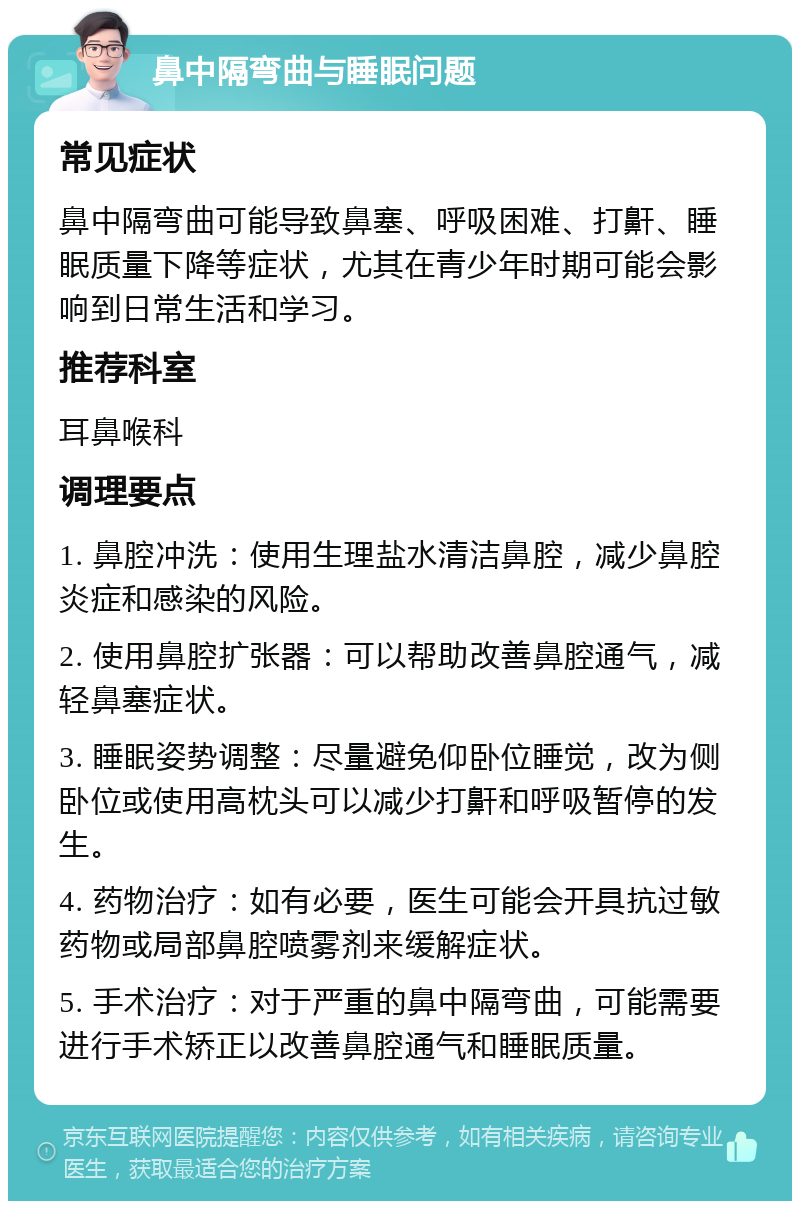 鼻中隔弯曲与睡眠问题 常见症状 鼻中隔弯曲可能导致鼻塞、呼吸困难、打鼾、睡眠质量下降等症状，尤其在青少年时期可能会影响到日常生活和学习。 推荐科室 耳鼻喉科 调理要点 1. 鼻腔冲洗：使用生理盐水清洁鼻腔，减少鼻腔炎症和感染的风险。 2. 使用鼻腔扩张器：可以帮助改善鼻腔通气，减轻鼻塞症状。 3. 睡眠姿势调整：尽量避免仰卧位睡觉，改为侧卧位或使用高枕头可以减少打鼾和呼吸暂停的发生。 4. 药物治疗：如有必要，医生可能会开具抗过敏药物或局部鼻腔喷雾剂来缓解症状。 5. 手术治疗：对于严重的鼻中隔弯曲，可能需要进行手术矫正以改善鼻腔通气和睡眠质量。