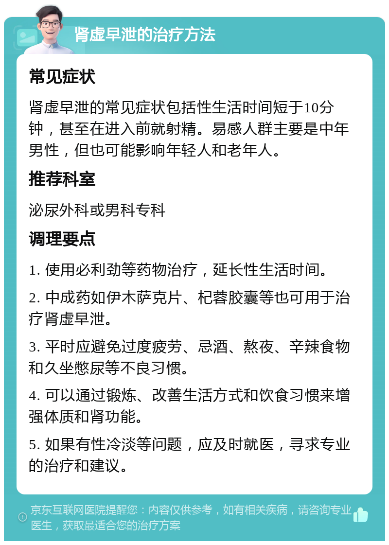 肾虚早泄的治疗方法 常见症状 肾虚早泄的常见症状包括性生活时间短于10分钟，甚至在进入前就射精。易感人群主要是中年男性，但也可能影响年轻人和老年人。 推荐科室 泌尿外科或男科专科 调理要点 1. 使用必利劲等药物治疗，延长性生活时间。 2. 中成药如伊木萨克片、杞蓉胶囊等也可用于治疗肾虚早泄。 3. 平时应避免过度疲劳、忌酒、熬夜、辛辣食物和久坐憋尿等不良习惯。 4. 可以通过锻炼、改善生活方式和饮食习惯来增强体质和肾功能。 5. 如果有性冷淡等问题，应及时就医，寻求专业的治疗和建议。