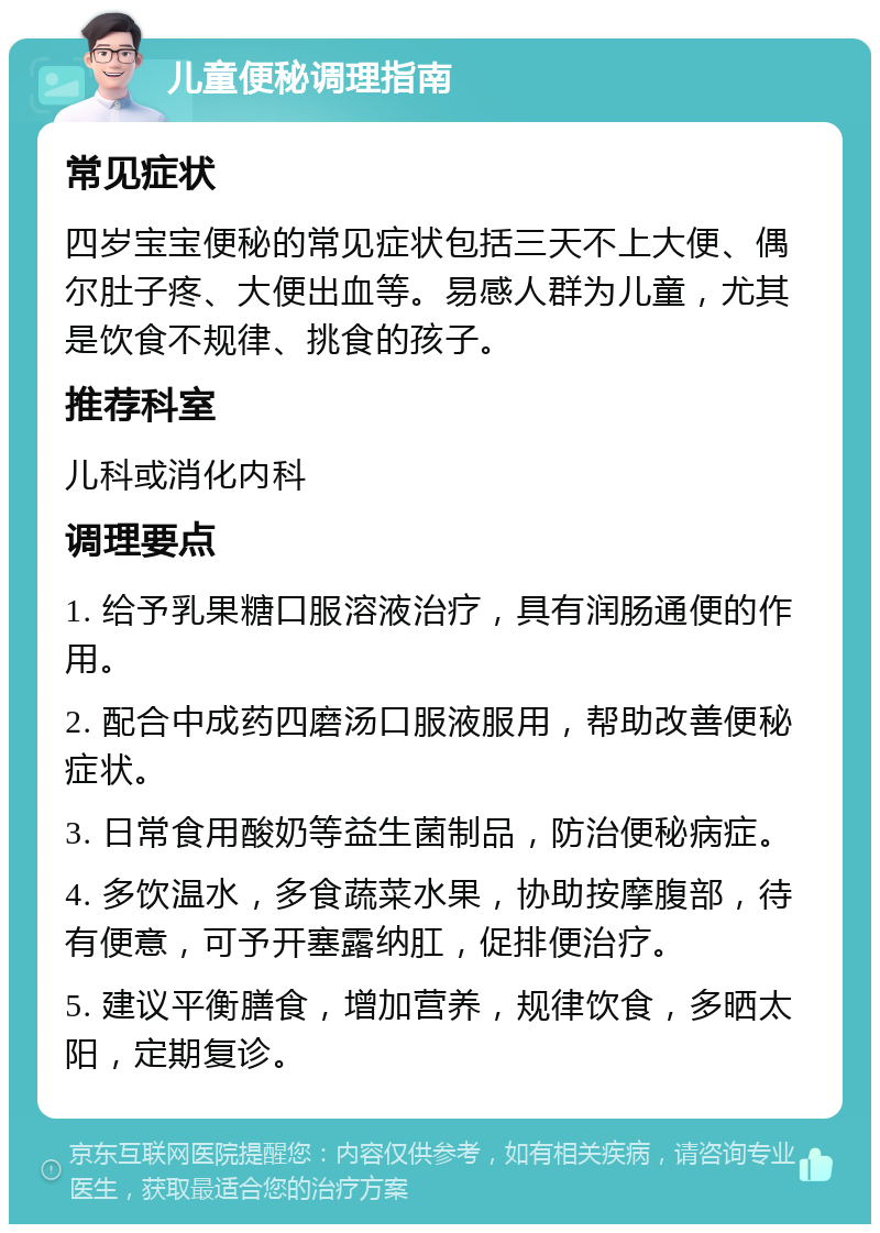 儿童便秘调理指南 常见症状 四岁宝宝便秘的常见症状包括三天不上大便、偶尔肚子疼、大便出血等。易感人群为儿童，尤其是饮食不规律、挑食的孩子。 推荐科室 儿科或消化内科 调理要点 1. 给予乳果糖口服溶液治疗，具有润肠通便的作用。 2. 配合中成药四磨汤口服液服用，帮助改善便秘症状。 3. 日常食用酸奶等益生菌制品，防治便秘病症。 4. 多饮温水，多食蔬菜水果，协助按摩腹部，待有便意，可予开塞露纳肛，促排便治疗。 5. 建议平衡膳食，增加营养，规律饮食，多晒太阳，定期复诊。