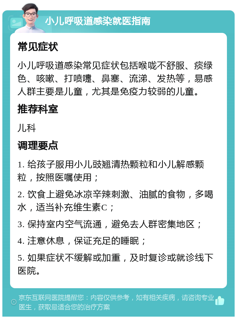 小儿呼吸道感染就医指南 常见症状 小儿呼吸道感染常见症状包括喉咙不舒服、痰绿色、咳嗽、打喷嚏、鼻塞、流涕、发热等，易感人群主要是儿童，尤其是免疫力较弱的儿童。 推荐科室 儿科 调理要点 1. 给孩子服用小儿豉翘清热颗粒和小儿解感颗粒，按照医嘱使用； 2. 饮食上避免冰凉辛辣刺激、油腻的食物，多喝水，适当补充维生素C； 3. 保持室内空气流通，避免去人群密集地区； 4. 注意休息，保证充足的睡眠； 5. 如果症状不缓解或加重，及时复诊或就诊线下医院。