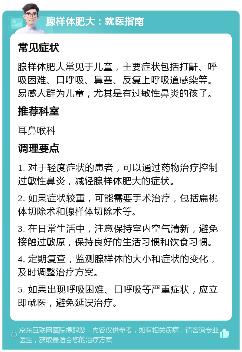 腺样体肥大：就医指南 常见症状 腺样体肥大常见于儿童，主要症状包括打鼾、呼吸困难、口呼吸、鼻塞、反复上呼吸道感染等。易感人群为儿童，尤其是有过敏性鼻炎的孩子。 推荐科室 耳鼻喉科 调理要点 1. 对于轻度症状的患者，可以通过药物治疗控制过敏性鼻炎，减轻腺样体肥大的症状。 2. 如果症状较重，可能需要手术治疗，包括扁桃体切除术和腺样体切除术等。 3. 在日常生活中，注意保持室内空气清新，避免接触过敏原，保持良好的生活习惯和饮食习惯。 4. 定期复查，监测腺样体的大小和症状的变化，及时调整治疗方案。 5. 如果出现呼吸困难、口呼吸等严重症状，应立即就医，避免延误治疗。