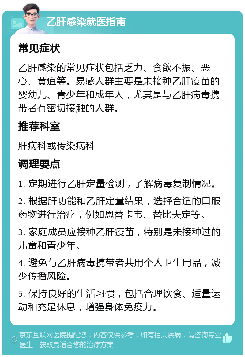 乙肝感染就医指南 常见症状 乙肝感染的常见症状包括乏力、食欲不振、恶心、黄疸等。易感人群主要是未接种乙肝疫苗的婴幼儿、青少年和成年人，尤其是与乙肝病毒携带者有密切接触的人群。 推荐科室 肝病科或传染病科 调理要点 1. 定期进行乙肝定量检测，了解病毒复制情况。 2. 根据肝功能和乙肝定量结果，选择合适的口服药物进行治疗，例如恩替卡韦、替比夫定等。 3. 家庭成员应接种乙肝疫苗，特别是未接种过的儿童和青少年。 4. 避免与乙肝病毒携带者共用个人卫生用品，减少传播风险。 5. 保持良好的生活习惯，包括合理饮食、适量运动和充足休息，增强身体免疫力。