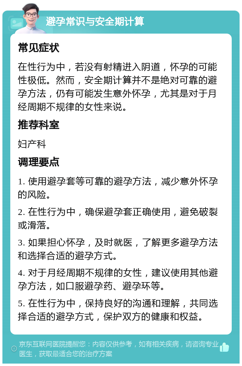 避孕常识与安全期计算 常见症状 在性行为中，若没有射精进入阴道，怀孕的可能性极低。然而，安全期计算并不是绝对可靠的避孕方法，仍有可能发生意外怀孕，尤其是对于月经周期不规律的女性来说。 推荐科室 妇产科 调理要点 1. 使用避孕套等可靠的避孕方法，减少意外怀孕的风险。 2. 在性行为中，确保避孕套正确使用，避免破裂或滑落。 3. 如果担心怀孕，及时就医，了解更多避孕方法和选择合适的避孕方式。 4. 对于月经周期不规律的女性，建议使用其他避孕方法，如口服避孕药、避孕环等。 5. 在性行为中，保持良好的沟通和理解，共同选择合适的避孕方式，保护双方的健康和权益。