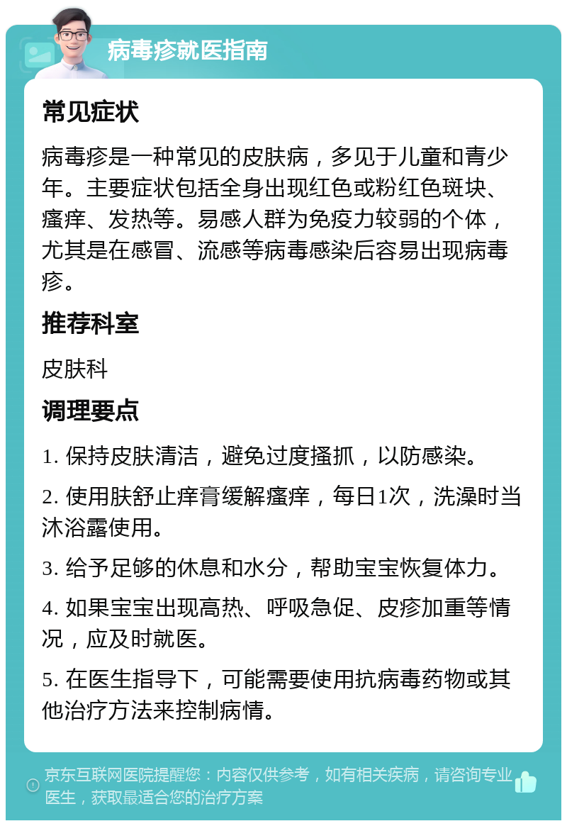 病毒疹就医指南 常见症状 病毒疹是一种常见的皮肤病，多见于儿童和青少年。主要症状包括全身出现红色或粉红色斑块、瘙痒、发热等。易感人群为免疫力较弱的个体，尤其是在感冒、流感等病毒感染后容易出现病毒疹。 推荐科室 皮肤科 调理要点 1. 保持皮肤清洁，避免过度搔抓，以防感染。 2. 使用肤舒止痒膏缓解瘙痒，每日1次，洗澡时当沐浴露使用。 3. 给予足够的休息和水分，帮助宝宝恢复体力。 4. 如果宝宝出现高热、呼吸急促、皮疹加重等情况，应及时就医。 5. 在医生指导下，可能需要使用抗病毒药物或其他治疗方法来控制病情。