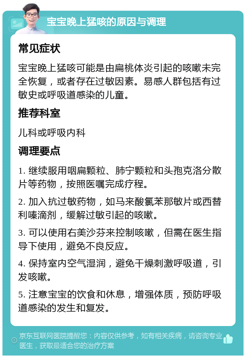 宝宝晚上猛咳的原因与调理 常见症状 宝宝晚上猛咳可能是由扁桃体炎引起的咳嗽未完全恢复，或者存在过敏因素。易感人群包括有过敏史或呼吸道感染的儿童。 推荐科室 儿科或呼吸内科 调理要点 1. 继续服用咽扁颗粒、肺宁颗粒和头孢克洛分散片等药物，按照医嘱完成疗程。 2. 加入抗过敏药物，如马来酸氯苯那敏片或西替利嗪滴剂，缓解过敏引起的咳嗽。 3. 可以使用右美沙芬来控制咳嗽，但需在医生指导下使用，避免不良反应。 4. 保持室内空气湿润，避免干燥刺激呼吸道，引发咳嗽。 5. 注意宝宝的饮食和休息，增强体质，预防呼吸道感染的发生和复发。