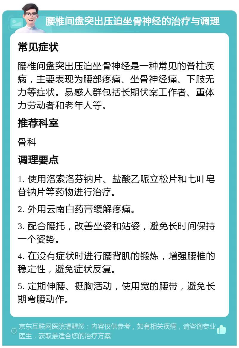 腰椎间盘突出压迫坐骨神经的治疗与调理 常见症状 腰椎间盘突出压迫坐骨神经是一种常见的脊柱疾病，主要表现为腰部疼痛、坐骨神经痛、下肢无力等症状。易感人群包括长期伏案工作者、重体力劳动者和老年人等。 推荐科室 骨科 调理要点 1. 使用洛索洛芬钠片、盐酸乙哌立松片和七叶皂苷钠片等药物进行治疗。 2. 外用云南白药膏缓解疼痛。 3. 配合腰托，改善坐姿和站姿，避免长时间保持一个姿势。 4. 在没有症状时进行腰背肌的锻炼，增强腰椎的稳定性，避免症状反复。 5. 定期伸腰、挺胸活动，使用宽的腰带，避免长期弯腰动作。