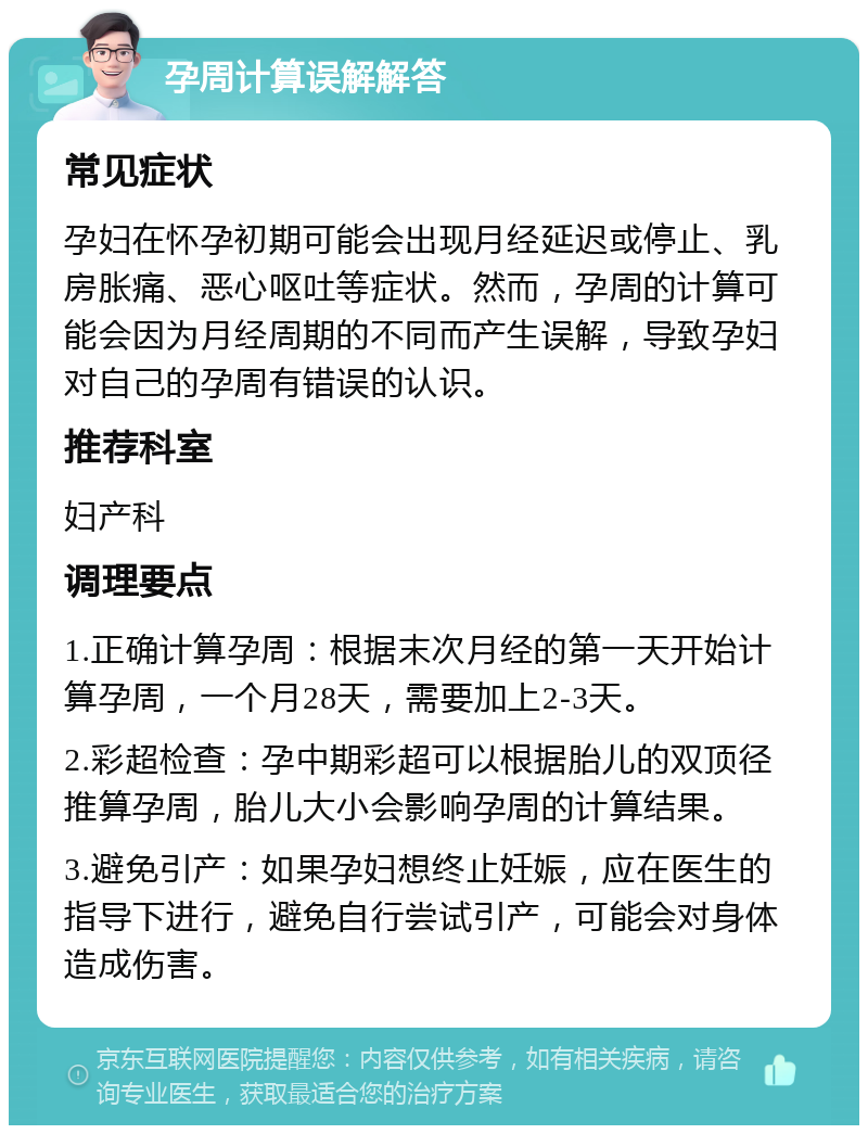 孕周计算误解解答 常见症状 孕妇在怀孕初期可能会出现月经延迟或停止、乳房胀痛、恶心呕吐等症状。然而，孕周的计算可能会因为月经周期的不同而产生误解，导致孕妇对自己的孕周有错误的认识。 推荐科室 妇产科 调理要点 1.正确计算孕周：根据末次月经的第一天开始计算孕周，一个月28天，需要加上2-3天。 2.彩超检查：孕中期彩超可以根据胎儿的双顶径推算孕周，胎儿大小会影响孕周的计算结果。 3.避免引产：如果孕妇想终止妊娠，应在医生的指导下进行，避免自行尝试引产，可能会对身体造成伤害。