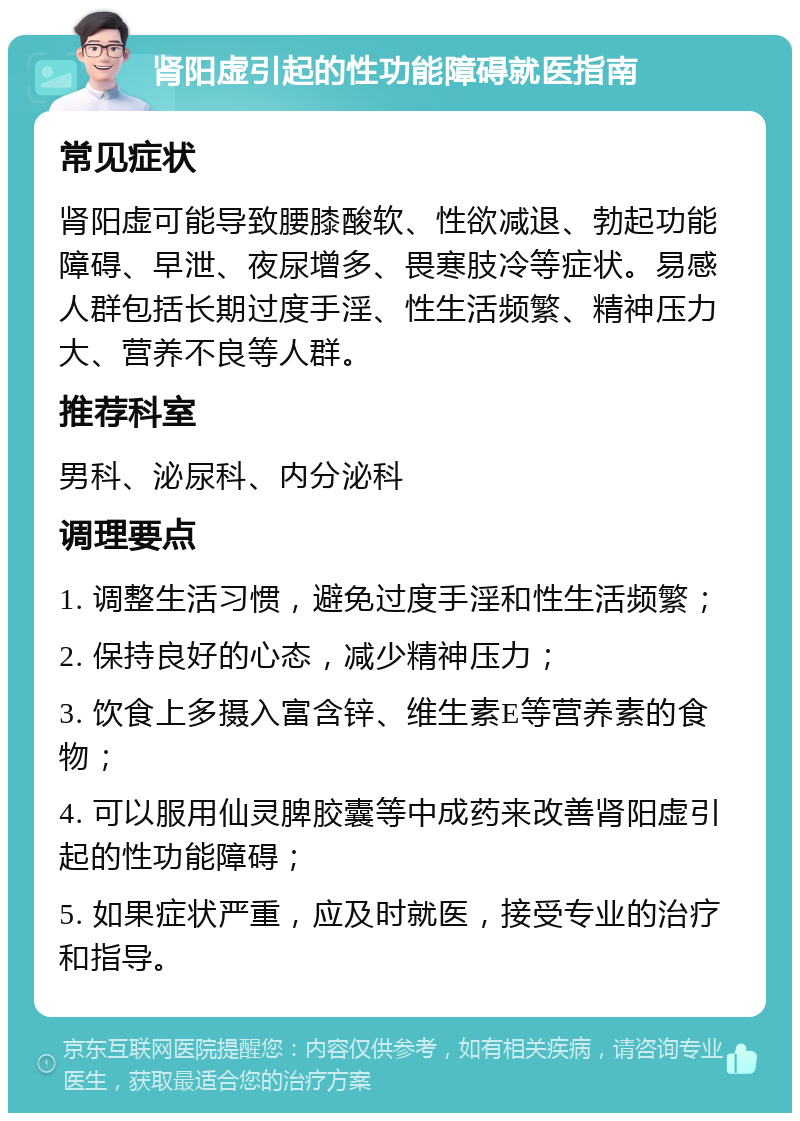 肾阳虚引起的性功能障碍就医指南 常见症状 肾阳虚可能导致腰膝酸软、性欲减退、勃起功能障碍、早泄、夜尿增多、畏寒肢冷等症状。易感人群包括长期过度手淫、性生活频繁、精神压力大、营养不良等人群。 推荐科室 男科、泌尿科、内分泌科 调理要点 1. 调整生活习惯，避免过度手淫和性生活频繁； 2. 保持良好的心态，减少精神压力； 3. 饮食上多摄入富含锌、维生素E等营养素的食物； 4. 可以服用仙灵脾胶囊等中成药来改善肾阳虚引起的性功能障碍； 5. 如果症状严重，应及时就医，接受专业的治疗和指导。