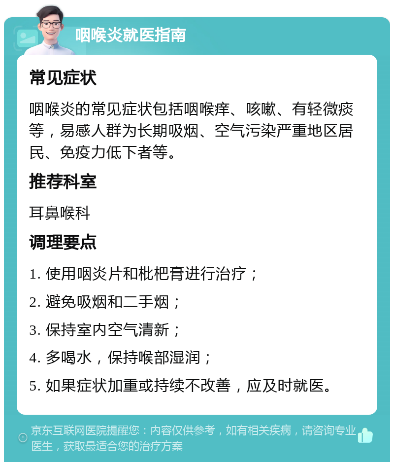 咽喉炎就医指南 常见症状 咽喉炎的常见症状包括咽喉痒、咳嗽、有轻微痰等，易感人群为长期吸烟、空气污染严重地区居民、免疫力低下者等。 推荐科室 耳鼻喉科 调理要点 1. 使用咽炎片和枇杷膏进行治疗； 2. 避免吸烟和二手烟； 3. 保持室内空气清新； 4. 多喝水，保持喉部湿润； 5. 如果症状加重或持续不改善，应及时就医。