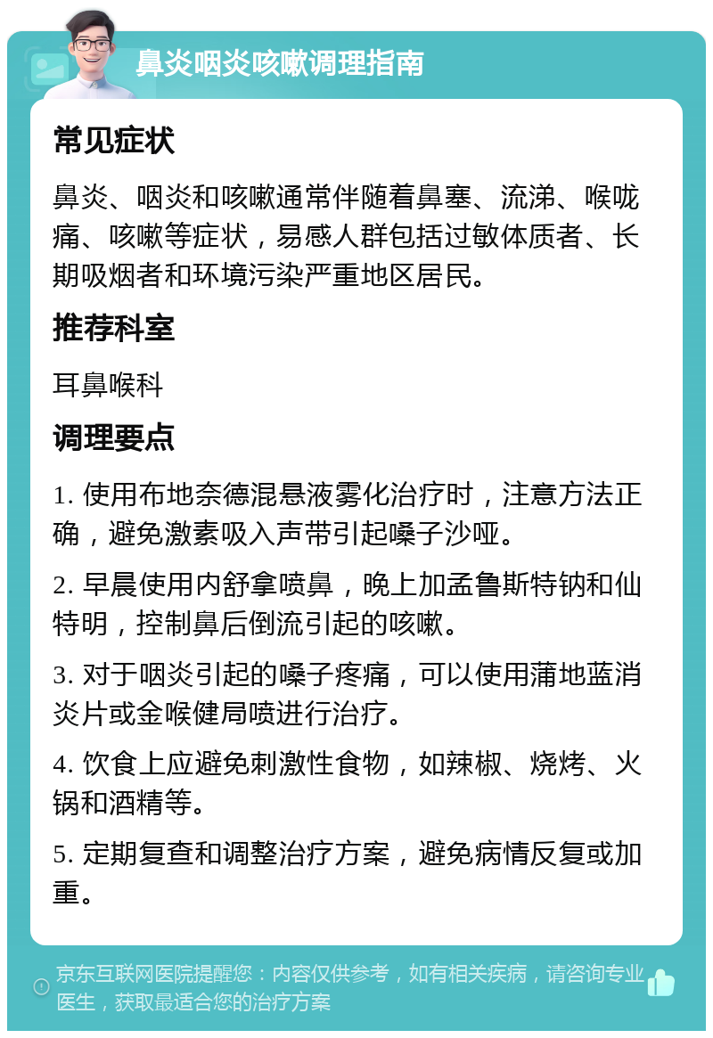 鼻炎咽炎咳嗽调理指南 常见症状 鼻炎、咽炎和咳嗽通常伴随着鼻塞、流涕、喉咙痛、咳嗽等症状，易感人群包括过敏体质者、长期吸烟者和环境污染严重地区居民。 推荐科室 耳鼻喉科 调理要点 1. 使用布地奈德混悬液雾化治疗时，注意方法正确，避免激素吸入声带引起嗓子沙哑。 2. 早晨使用内舒拿喷鼻，晚上加孟鲁斯特钠和仙特明，控制鼻后倒流引起的咳嗽。 3. 对于咽炎引起的嗓子疼痛，可以使用蒲地蓝消炎片或金喉健局喷进行治疗。 4. 饮食上应避免刺激性食物，如辣椒、烧烤、火锅和酒精等。 5. 定期复查和调整治疗方案，避免病情反复或加重。