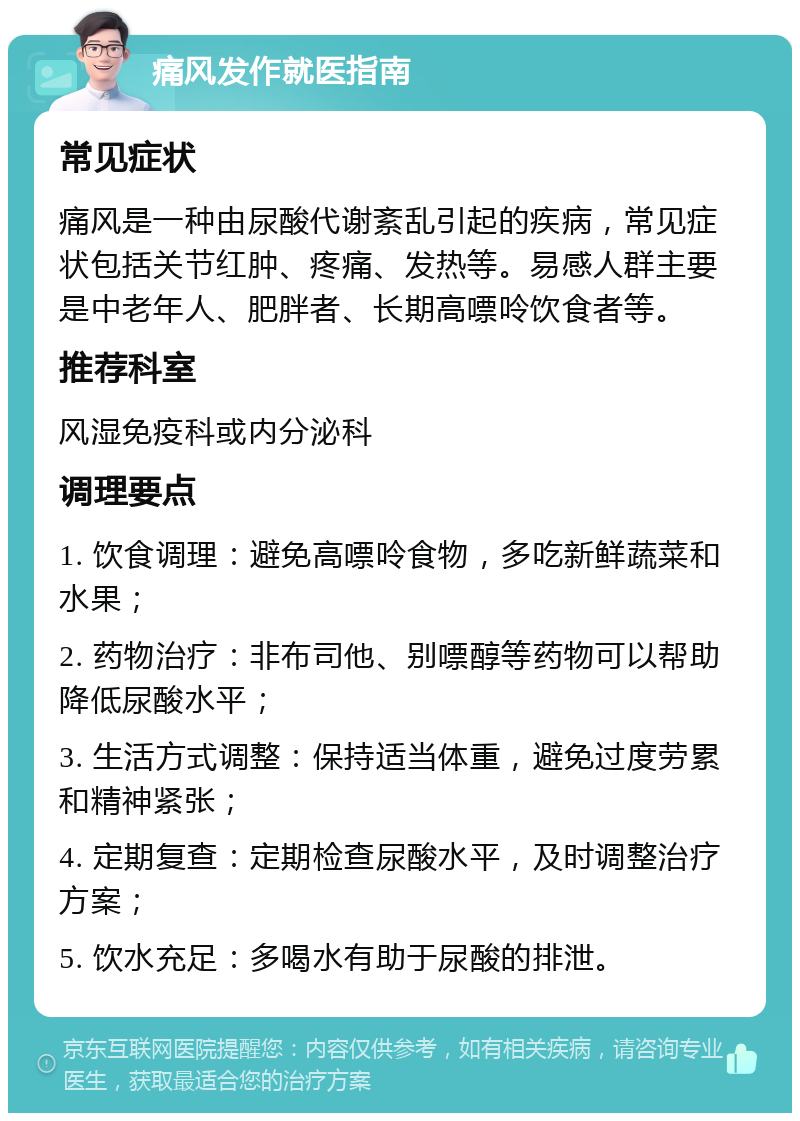 痛风发作就医指南 常见症状 痛风是一种由尿酸代谢紊乱引起的疾病，常见症状包括关节红肿、疼痛、发热等。易感人群主要是中老年人、肥胖者、长期高嘌呤饮食者等。 推荐科室 风湿免疫科或内分泌科 调理要点 1. 饮食调理：避免高嘌呤食物，多吃新鲜蔬菜和水果； 2. 药物治疗：非布司他、别嘌醇等药物可以帮助降低尿酸水平； 3. 生活方式调整：保持适当体重，避免过度劳累和精神紧张； 4. 定期复查：定期检查尿酸水平，及时调整治疗方案； 5. 饮水充足：多喝水有助于尿酸的排泄。